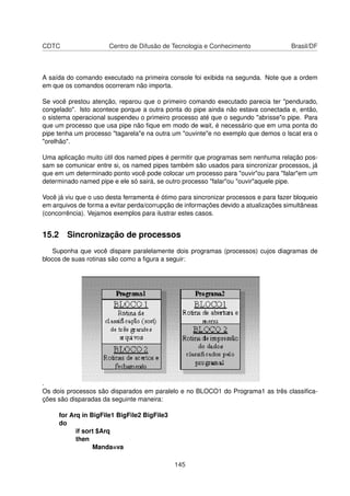 CDTC Centro de Difusão de Tecnologia e Conhecimento Brasil/DF
A saída do comando executado na primeira console foi exibida na segunda. Note que a ordem
em que os comandos ocorreram não importa.
Se você prestou atenção, reparou que o primeiro comando executado parecia ter "pendurado,
congelado". Isto acontece porque a outra ponta do pipe ainda não estava conectada e, então,
o sistema operacional suspendeu o primeiro processo até que o segundo "abrisse"o pipe. Para
que um processo que usa pipe não ﬁque em modo de wait, é necessário que em uma ponta do
pipe tenha um processo "tagarela"e na outra um "ouvinte"e no exemplo que demos o lscat era o
"orelhão".
Uma aplicação muito útil dos named pipes é permitir que programas sem nenhuma relação pos-
sam se comunicar entre si, os named pipes também são usados para sincronizar processos, já
que em um determinado ponto você pode colocar um processo para "ouvir"ou para "falar"em um
determinado named pipe e ele só sairá, se outro processo "falar"ou "ouvir"aquele pipe.
Você já viu que o uso desta ferramenta é ótimo para sincronizar processos e para fazer bloqueio
em arquivos de forma a evitar perda/corrupção de informações devido a atualizações simultâneas
(concorrência). Vejamos exemplos para ilustrar estes casos.
15.2 Sincronização de processos
Suponha que você dispare paralelamente dois programas (processos) cujos diagramas de
blocos de suas rotinas são como a ﬁgura a seguir:
.
Os dois processos são disparados em paralelo e no BLOCO1 do Programa1 as três classiﬁca-
ções são disparadas da seguinte maneira:
for Arq in BigFile1 BigFile2 BigFile3
do
if sort $Arq
then
Manda=va
145
 