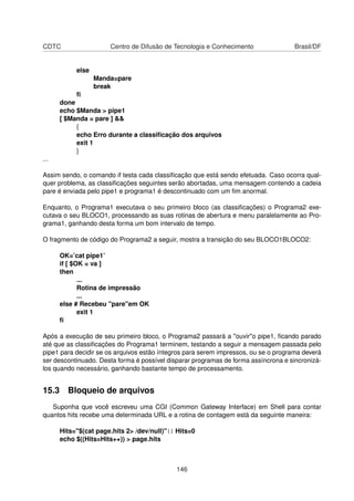 CDTC Centro de Difusão de Tecnologia e Conhecimento Brasil/DF
else
Manda=pare
break
ﬁ
done
echo $Manda > pipe1
[ $Manda = pare ] &&
{
echo Erro durante a classiﬁcação dos arquivos
exit 1
}
...
Assim sendo, o comando if testa cada classiﬁcação que está sendo efetuada. Caso ocorra qual-
quer problema, as classiﬁcações seguintes serão abortadas, uma mensagem contendo a cadeia
pare é enviada pelo pipe1 e programa1 é descontinuado com um ﬁm anormal.
Enquanto, o Programa1 executava o seu primeiro bloco (as classiﬁcações) o Programa2 exe-
cutava o seu BLOCO1, processando as suas rotinas de abertura e menu paralelamente ao Pro-
grama1, ganhando desta forma um bom intervalo de tempo.
O fragmento de código do Programa2 a seguir, mostra a transição do seu BLOCO1BLOCO2:
OK=’cat pipe1’
if [ $OK = va ]
then
...
Rotina de impressão
...
else # Recebeu "pare"em OK
exit 1
ﬁ
Após a execução de seu primeiro bloco, o Programa2 passará a "ouvir"o pipe1, ﬁcando parado
até que as classiﬁcações do Programa1 terminem, testando a seguir a mensagem passada pelo
pipe1 para decidir se os arquivos estão íntegros para serem impressos, ou se o programa deverá
ser descontinuado. Desta forma é possível disparar programas de forma assíncrona e sincronizá-
los quando necessário, ganhando bastante tempo de processamento.
15.3 Bloqueio de arquivos
Suponha que você escreveu uma CGI (Common Gateway Interface) em Shell para contar
quantos hits recebe uma determinada URL e a rotina de contagem está da seguinte maneira:
Hits="$(cat page.hits 2> /dev/null)"|| Hits=0
echo $((Hits=Hits++)) > page.hits
146
 