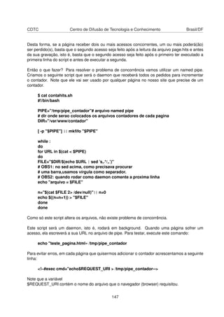 CDTC Centro de Difusão de Tecnologia e Conhecimento Brasil/DF
Desta forma, se a página receber dois ou mais acessos concorrentes, um ou mais poderá(ão)
ser perdido(s), basta que o segundo acesso seja feito após a leitura da arquivo page.hits e antes
da sua gravação, isto é, basta que o segundo acesso seja feito após o primeiro ter executado a
primeira linha do script e antes de executar a segunda.
Então o que fazer? Para resolver o problema de concorrência vamos utilizar um named pipe.
Criamos o seguinte script que será o daemon que receberá todos os pedidos para incrementar
o contador. Note que ele vai ser usado por qualquer página no nosso site que precise de um
contador.
$ cat contahits.sh
#!/bin/bash
PIPE="/tmp/pipe_contador"# arquivo named pipe
# dir onde serao colocados os arquivos contadores de cada pagina
DIR="/var/www/contador"
[ -p "$PIPE"] || mkﬁfo "$PIPE"
while :
do
for URL in $(cat < $PIPE)
do
FILE="$DIR/$(echo $URL | sed ’s,.*/„’)"
# OBS1: no sed acima, como precisava procurar
# uma barra,usamos vírgula como separador.
# OBS2: quando rodar como daemon comente a proxima linha
echo "arquivo = $FILE"
n="$(cat $FILE 2> /dev/null)"|| n=0
echo $((n=n+1)) > "$FILE"
done
done
Como só este script altera os arquivos, não existe problema de concorrência.
Este script será um daemon, isto é, rodará em background. Quando uma página sofrer um
acesso, ela escreverá a sua URL no arquivo de pipe. Para testar, execute este comando:
echo "teste_pagina.html» /tmp/pipe_contador
Para evitar erros, em cada página que quisermos adicionar o contador acrescentamos a seguinte
linha:
<!–#exec cmd="echo$REQUEST_URI > /tmp/pipe_contador-->
Note que a variável
$REQUEST_URI contém o nome do arquivo que o navegador (browser) requisitou.
147
 
