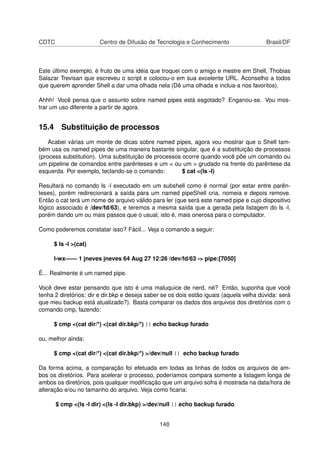CDTC Centro de Difusão de Tecnologia e Conhecimento Brasil/DF
Este último exemplo, é fruto de uma idéia que troquei com o amigo e mestre em Shell, Thobias
Salazar Trevisan que escreveu o script e colocou-o em sua excelente URL. Aconselho a todos
que querem aprender Shell a dar uma olhada nela (Dê uma olhada e inclua-a nos favoritos).
Ahhh! Você pensa que o assunto sobre named pipes está esgotado? Enganou-se. Vou mos-
trar um uso diferente a partir de agora.
15.4 Substituição de processos
Acabei várias um monte de dicas sobre named pipes, agora vou mostrar que o Shell tam-
bém usa os named pipes de uma maneira bastante singular, que é a substituição de processos
(process substitution). Uma substituição de processos ocorre quando você põe um comando ou
um pipeline de comandos entre parênteses e um < ou um > grudado na frente do parêntese da
esquerda. Por exemplo, teclando-se o comando: $ cat <(ls -l)
Resultará no comando ls -l executado em um subshell como é normal (por estar entre parên-
teses), porém redirecionará a saída para um named pipeShell cria, nomeia e depois remove.
Então o cat terá um nome de arquivo válido para ler (que será este named pipe e cujo dispositivo
lógico associado é /dev/fd/63), e teremos a mesma saída que a gerada pela listagem do ls -l,
porém dando um ou mais passos que o usual, isto é, mais onerosa para o computador.
Como poderemos constatar isso? Fácil... Veja o comando a seguir:
$ ls -l >(cat)
l-wx—— 1 jneves jneves 64 Aug 27 12:26 /dev/fd/63 -> pipe:[7050]
É... Realmente é um named pipe.
Você deve estar pensando que isto é uma maluquice de nerd, né? Então, suponha que você
tenha 2 diretórios: dir e dir.bkp e deseja saber se os dois estão iguais (aquela velha dúvida: será
que meu backup está atualizado?). Basta comparar os dados dos arquivos dos diretórios com o
comando cmp, fazendo:
$ cmp <(cat dir/*) <(cat dir.bkp/*) || echo backup furado
ou, melhor ainda:
$ cmp <(cat dir/*) <(cat dir.bkp/*) >/dev/null || echo backup furado
Da forma acima, a comparação foi efetuada em todas as linhas de todos os arquivos de am-
bos os diretórios. Para acelerar o processo, poderíamos compara somente a listagem longa de
ambos os diretórios, pois qualquer modiﬁcação que um arquivo sofra é mostrada na data/hora de
alteração e/ou no tamanho do arquivo. Veja como ﬁcaria:
$ cmp <(ls -l dir) <(ls -l dir.bkp) >/dev/null || echo backup furado
148
 