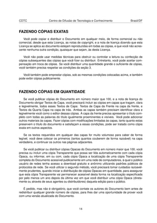 CDTC Centro de Difusão de Tecnologia e Conhecimento Brasil/DF
FAZENDO CÓPIAS EXATAS
Você pode copiar e distribuir o Documento em qualquer meio, de forma comercial ou não
comercial, desde que esta Licença, as notas de copyright, e a nota de licença dizendo que esta
Licença se aplica ao documento estejam reproduzidas em todas as cópias, e que você não acres-
cente nenhuma outra condição, quaisquer que sejam, às desta Licença.
Você não pode usar medidas técnicas para obstruir ou controlar a leitura ou confecção de
cópias subsequentes das cópias que você ﬁzer ou distribuir. Entretanto, você pode aceitar com-
pensação em troca de cópias. Se você distribuir uma quantidade grande o suﬁciente de cópias,
você também precisa respeitar as condições da seção 3.
Você também pode emprestar cópias, sob as mesmas condições colocadas acima, e também
pode exibir cópias publicamente.
FAZENDO CÓPIAS EM QUANTIDADE
Se você publicar cópias do Documento em número maior que 100, e a nota de licença do
Documento obrigar Textos de Capa, você precisará incluir as cópias em capas que tragam, clara
e legivelmente, todos esses Textos de Capa: Textos de Capa da Frente na capa da frente, e
Textos da Quarta Capa na capa de trás. Ambas as capas também precisam identiﬁcar clara e
legivelmente você como o editor dessas cópias. A capa da frente precisa apresentar o título com-
pleto com todas as palavras do título igualmente proeminentes e visíveis. Você pode adicionar
outros materiais às capas. Fazer cópias com modiﬁcações limitadas às capas, tanto quanto estas
preservem o título do documento e satisfaçam a essas condições, pode ser tratado como cópia
exata em outros aspectos.
Se os textos requeridos em qualquer das capas for muito volumoso para caber de forma
legível, você deve colocar os primeiros (tantos quantos couberem de forma razoável) na capa
verdadeira, e continuar os outros nas páginas adjacentes.
Se você publicar ou distribuir cópias Opacas do Documento em número maior que 100, você
precisa ou incluir uma cópia Transparente que possa ser lida automaticamente com cada cópia
Opaca, ou informar, em ou com, cada cópia Opaca a localização de uma cópia Transparente
completa do Documento acessível publicamente em uma rede de computadores, à qual o público
usuário de redes tenha acesso a download gratuito e anônimo utilizando padrões públicos de
protocolos de rede. Se você utilizar o segundo método, você precisará tomar cuidados razoavel-
mente prudentes, quando iniciar a distribuição de cópias Opacas em quantidade, para assegurar
que esta cópia Transparente vai permanecer acessível desta forma na localização especiﬁcada
por pelo menos um ano depois da última vez em que você distribuir uma cópia Opaca (direta-
mente ou através de seus agentes ou distribuidores) daquela edição para o público.
É pedido, mas não é obrigatório, que você contate os autores do Documento bem antes de
redistribuir qualquer grande número de cópias, para lhes dar uma oportunidade de prover você
com uma versão atualizada do Documento.
14
 