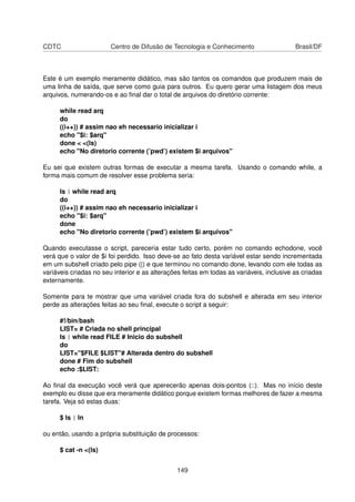 CDTC Centro de Difusão de Tecnologia e Conhecimento Brasil/DF
Este é um exemplo meramente didático, mas são tantos os comandos que produzem mais de
uma linha de saída, que serve como guia para outros. Eu quero gerar uma listagem dos meus
arquivos, numerando-os e ao ﬁnal dar o total de arquivos do diretório corrente:
while read arq
do
((i++)) # assim nao eh necessario inicializar i
echo "$i: $arq"
done < <(ls)
echo "No diretorio corrente (’pwd’) existem $i arquivos"
Eu sei que existem outras formas de executar a mesma tarefa. Usando o comando while, a
forma mais comum de resolver esse problema seria:
ls | while read arq
do
((i++)) # assim nao eh necessario inicializar i
echo "$i: $arq"
done
echo "No diretorio corrente (’pwd’) existem $i arquivos"
Quando executasse o script, pareceria estar tudo certo, porém no comando echodone, você
verá que o valor de $i foi perdido. Isso deve-se ao fato desta variável estar sendo incrementada
em um subshell criado pelo pipe (|) e que terminou no comando done, levando com ele todas as
variáveis criadas no seu interior e as alterações feitas em todas as variáveis, inclusive as criadas
externamente.
Somente para te mostrar que uma variável criada fora do subshell e alterada em seu interior
perde as alterações feitas ao seu ﬁnal, execute o script a seguir:
#!/bin/bash
LIST= # Criada no shell principal
ls | while read FILE # Inicio do subshell
do
LIST="$FILE $LIST"# Alterada dentro do subshell
done # Fim do subshell
echo :$LIST:
Ao ﬁnal da execução você verá que aperecerão apenas dois-pontos (::). Mas no início deste
exemplo eu disse que era meramente didático porque existem formas melhores de fazer a mesma
tarefa. Veja só estas duas:
$ ls | ln
ou então, usando a própria substituição de processos:
$ cat -n <(ls)
149
 
