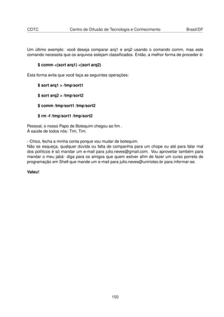 CDTC Centro de Difusão de Tecnologia e Conhecimento Brasil/DF
Um último exemplo: você deseja comparar arq1 e arq2 usando o comando comm, mas este
comando necessita que os arquivos estejam classiﬁcados. Então, a melhor forma de proceder é:
$ comm <(sort arq1) <(sort arq2)
Esta forma evita que você faça as seguintes operações:
$ sort arq1 > /tmp/sort1
$ sort arq2 > /tmp/sort2
$ comm /tmp/sort1 /tmp/sort2
$ rm -f /tmp/sort1 /tmp/sort2
Pessoal, o nosso Papo de Botequim chegou ao ﬁm .
À saúde de todos nós: Tim, Tim.
- Chico, fecha a minha conta porque vou mudar de botequim.
Não se esqueça, qualquer dúvida ou falta de companhia para um chope ou até para falar mal
dos políticos é só mandar um e-mail para julio.neves@gmail.com. Vou aproveitar também para
mandar o meu jabá: diga para os amigos que quem estiver aﬁm de fazer um curso porreta de
programação em Shell que mande um e-mail para julio.neves@uniriotec.br para informar-se.
Valeu!
150
 
