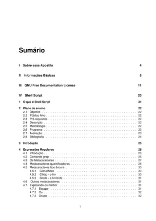 Sumário
I Sobre essa Apostila 4
II Informações Básicas 6
III GNU Free Documentation License 11
IV Shell Script 20
1 O que é Shell Script 21
2 Plano de ensino 22
2.1 Objetivo . . . . . . . . . . . . . . . . . . . . . . . . . . . . . . . . . . . . . . . . . . . 22
2.2 Público Alvo . . . . . . . . . . . . . . . . . . . . . . . . . . . . . . . . . . . . . . . . . 22
2.3 Pré-requisitos . . . . . . . . . . . . . . . . . . . . . . . . . . . . . . . . . . . . . . . . 22
2.4 Descrição . . . . . . . . . . . . . . . . . . . . . . . . . . . . . . . . . . . . . . . . . . 22
2.5 Metodologia . . . . . . . . . . . . . . . . . . . . . . . . . . . . . . . . . . . . . . . . . 22
2.6 Programa . . . . . . . . . . . . . . . . . . . . . . . . . . . . . . . . . . . . . . . . . . 23
2.7 Avaliação . . . . . . . . . . . . . . . . . . . . . . . . . . . . . . . . . . . . . . . . . . 23
2.8 Bibliograﬁa . . . . . . . . . . . . . . . . . . . . . . . . . . . . . . . . . . . . . . . . . 24
3 Introdução 25
4 Expressões Regulares 26
4.1 Introdução . . . . . . . . . . . . . . . . . . . . . . . . . . . . . . . . . . . . . . . . . . 26
4.2 Comando grep . . . . . . . . . . . . . . . . . . . . . . . . . . . . . . . . . . . . . . . 26
4.3 Os Metacaracteres . . . . . . . . . . . . . . . . . . . . . . . . . . . . . . . . . . . . . 27
4.4 Metacaracteres quantiﬁcadores . . . . . . . . . . . . . . . . . . . . . . . . . . . . . . 28
4.5 Metacaracteres tipo âncora . . . . . . . . . . . . . . . . . . . . . . . . . . . . . . . . 30
4.5.1 Circunﬂexo . . . . . . . . . . . . . . . . . . . . . . . . . . . . . . . . . . . . 30
4.5.2 Cifrão - o ﬁm . . . . . . . . . . . . . . . . . . . . . . . . . . . . . . . . . . . 30
4.5.3 Borda - a limítrofe . . . . . . . . . . . . . . . . . . . . . . . . . . . . . . . . . 31
4.6 Outros metacaracteres . . . . . . . . . . . . . . . . . . . . . . . . . . . . . . . . . . 31
4.7 Explicando-os melhor . . . . . . . . . . . . . . . . . . . . . . . . . . . . . . . . . . . 31
4.7.1 Escape . . . . . . . . . . . . . . . . . . . . . . . . . . . . . . . . . . . . . . . 31
4.7.2 Ou . . . . . . . . . . . . . . . . . . . . . . . . . . . . . . . . . . . . . . . . . . 32
4.7.3 Grupo . . . . . . . . . . . . . . . . . . . . . . . . . . . . . . . . . . . . . . . . 32
1
 