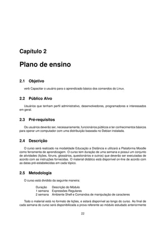 Capítulo 2
Plano de ensino
2.1 Objetivo
verb Capacitar o usuário para o aprendizado básico dos comandos do Linux.
2.2 Público Alvo
Usuários que tenham perﬁl administrativo, desenvolvedores, programadores e interessados
em geral.
2.3 Pré-requisitos
Os usuários deverão ser, necessariamente, funcionários públicos e ter conhecimentos básicos
para operar um computador com uma distribuição baseada no Debian instalada.
2.4 Descrição
O curso será realizado na modalidade Educação a Distância e utilizará a Plataforma Moodle
como ferramenta de aprendizagem. O curso tem duração de uma semana e possui um conjunto
de atividades (lições, fóruns, glossários, questionários e outros) que deverão ser executadas de
acordo com as instruções fornecidas. O material didático está disponível on-line de acordo com
as datas pré-estabelecidas em cada tópico.
2.5 Metodologia
O curso está dividido da seguinte maneira:
Duração Descrição do Módulo
1 semana Expressões Regulares
2 semana Ambiente Shell e Comandos de manipulação de caracteres
Todo o material está no formato de lições, e estará disponível ao longo do curso. Ao ﬁnal de
cada semana do curso será disponibilizada a prova referente ao módulo estudado anteriormente
22
 