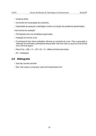 CDTC Centro de Difusão de Tecnologia e Conhecimento Brasil/DF
• Ambiente Shell;
• Comandos de manipulação de caracteres;
• Capacidade de pesquisa e abordagem criativa na solução dos problemas apresentados.
Instrumentos de avaliação:
• Participação ativa nas atividades programadas.
• Avaliação ao ﬁnal do curso.
• O participante fará várias avaliações referente ao conteúdo do curso. Para a aprovação e
obtenção do certiﬁcado o participante deverá obter nota ﬁnal maior ou igual a 6.0 de acordo
com a fórmula abaixo:
• Nota Final = ((ML x 7) + (AF x 3)) / 10 = Média aritmética das lições
• AF = Avaliações
2.8 Bibliograﬁa
• Site http://aurelio.net/shell/
• Site: http://www.ic.unicamp.br/ celio/mc514/bash/bash.html
24
 