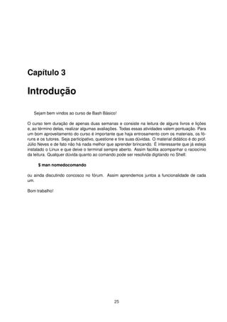 Capítulo 3
Introdução
Sejam bem vindos ao curso de Bash Básico!
O curso tem duração de apenas duas semanas e consiste na leitura de alguns livros e lições
e, ao término delas, realizar algumas avaliações. Todas essas atividades valem pontuação. Para
um bom aproveitamento do curso é importante que haja entrosamento com os materiais, os fó-
runs e os tutores. Seja participativo, questione e tire suas dúvidas. O material didático é do prof.
Júlio Neves e de fato não há nada melhor que aprender brincando. É interessante que já esteja
instalado o Linux e que deixe o terminal sempre aberto. Assim facilita acompanhar o raciocínio
da leitura. Qualquer dúvida quanto ao comando pode ser resolvida digitando no Shell:
$ man nomedocomando
ou ainda discutindo concosco no fórum. Assim aprendemos juntos a funcionalidade de cada
um.
Bom trabalho!
25
 