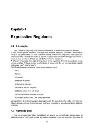 Capítulo 4
Expressões Regulares
4.1 Introdução
Uma Expressão Regular (ER) é um método formal de se especiﬁcar um padrão de texto.
É uma composição de símbolos, caracteres com funções especiais, chamados "metacaracte-
res"que, agrupados entre si e com caracteres literais, formam uma seqüência, uma expressão.
Essa expressão é testada em textos e retorna sucesso caso este texto obedeça exatamente a
todas as suas condições. Diz-se que o texto "casou"com a expressão.
A ERs servem para se dizer algo abrangente de forma especíﬁca. Deﬁnido o padrão de busca,
tem-se uma lista (ﬁnita ou não) de possibilidades de casamento. Em um exemplo rápido, [rgp]ato
pode casar "rato", "gato"e "pato"].
As ERs são úteis para buscar ou validar textos variáveis como:
• data;
• horário;
• número IP;
• endereço de e-mail;
• endereço de Internet;
• declaração de uma função ();
• dados na coluna N de um texto;
• dados que estão entre <tags></tags>;
• número de telefone, RG, CPF, cartão de crédito.
Vários editores de texto e linguagens de programação têm suporte a ERs, então, o tempo inves-
tido em seu aprendizado é recompensado pela larga variedade de aplicativos onde ele pode ser
praticado.
4.2 Comando grep
Para não precisar listar todo o conteúdo de um arquivo por completo para apenas saber os
dados do usuário "root", pode-se usar o grep para pesquisar e retornar somente a linha dele. O
26
 