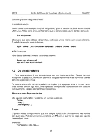 CDTC Centro de Difusão de Tecnologia e Conhecimento Brasil/DF
comando grep tem o seguinte formato:
grep palavra arquivo
Vamos utilizar como exemplo o arquivo /etc/passwd, que é a base de usuários de um sistema
UNIX/Linux. Vale a pena, antes, veriﬁcar como que se constitui esse arquivo dando o comando:
$cat /etc/passwd
Observa-se que serão obtidas várias linhas, onde cada um se refere a um usuário diferente.
E cada linha possui o seguinte formato:
login : senha : UID : GID : Nome completo : Diretório $HOME : shellz
Voltando ao grep.
Para "pescar"somente a linha do usuário root faremos:
$ grep root /etc/passwd
root:x:0:0:root:/root:/bin/bash
4.3 Os Metacaracteres
Cada metacaracteres é uma ferramenta que tem uma função especíﬁca. Servem para dar
mais poder às pesquisas, informando padrões e posições impossíveis de se especiﬁcar usando
somente caracteres normais.
Os metacaracteres são pequenos pedacinhos simples, que agrupados entre si ou com carac-
teres normais formam algo maior, uma expressão. O importante é compreender bem cada um
individualmente, e depois apenas lê-los em seqüência.
Metacaracteres Representantes
São aqueles cuja função é representar um ou mais caracteres.
Ponto .
Lista [...]
Lista Negada [^...]
O ponto
O ponto é nosso curinga solitário, que está sempre à procura de um casamento não importa
com quem seja. Pode ser um número, uma letra, um TAB, um , o que vier ele traça, pois o ponto
casa qualquer coisa.
Exemplos:
"n.o"casaria: não, nao, ...
27
 
