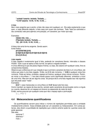 CDTC Centro de Difusão de Tecnologia e Conhecimento Brasil/DF
".eclado"casaria: teclado, Teclado, ...
"12.45"casaria: 12:45, 12 45, 12.45, ...
A lista
Bem mais exigente que o ponto, a lista não casa com qualquer um. Ela sabe exatamente o que
quer, e nada diferente daquilo, a lista casa com quem ela conhece. Toda "lista"(os colchetes e
seu conteúdo) vale para apenas uma posição, um caractere, por maior que seja.
Exemplos:
n[ãa]o não, nao, ...
[Tt]eclado teclado, Teclado, ....
12[:. ]45 12:45, 12 45, 12.45, ...
A lista é de certa forma exigente. Sendo assim:
Evite Preﬁra:
[0123456789] [0-9]
[0-9][0-9]:[0-9][0-9] [012][0-9]:[0-5][0-9]
[A-z] [A-Za-z]
Lista negada
A lista negada é exatamente igual à lista, podendo ter caracteres literais, intervalos e classes
POSIX. Tudo o que se aplica a lista normal, se aplica à negada também.
A única diferença é que ela possui lógica inversa, ou seja, ela casará com qualquer coisa, fora os
componentes listados.
Observe que a diferença em sua notação é que o primeiro caractere da lista é um circunﬂexo, ele
indica que esta é uma lista negada. Então, se [0-9] são números, [^0-9] é qualquer coisa fora
números. Pode ser letras, símbolos, espaço em branco, qualquer coisa menos números. Porém,
ao iniciar o circunﬂexo (^) fora das chaves possui outro signiﬁcado diferente: simboliza o início
de uma linha. Mas tem de ser alguma coisa. Só porque ela é uma lista negada isso não signiﬁca
que ela pode casar "nada".
Exemplos:
[A-Z^] casa maiúsculas e o circunﬂexo e [^A-Z^]casa tudo fora isso.
Como mandam as regras da boa escrita, sempre após caracteres de pontuação como a vírgula
ou o ponto, devemos ter um espaço em branco os separando do resto do texto.
Então, vamos procurar por qualquer coisa que não o espaço após a pontuação:
[:;,.!?][^ ]
4.4 Metacaracteres quantiﬁcadores
Os quantiﬁcadores servem para indicar o número de repetições permitidas para a entidade
imediatamente anterior. Essa entidade pode ser um caractere ou metacaractere. Em outras pa-
lavras, eles dizem a quantidade de repetições que o átomo anterior pode ter, quantas vezes ele
pode aparecer.
São eles:
opcional ?
asterisco *
mais +
28
 
