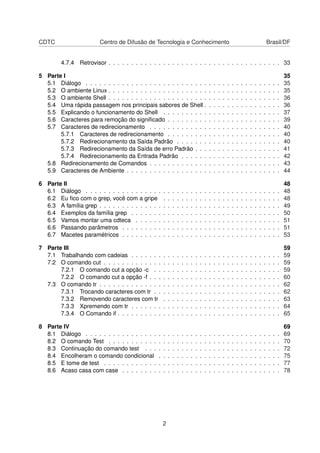 CDTC Centro de Difusão de Tecnologia e Conhecimento Brasil/DF
4.7.4 Retrovisor . . . . . . . . . . . . . . . . . . . . . . . . . . . . . . . . . . . . . . 33
5 Parte I 35
5.1 Diálogo . . . . . . . . . . . . . . . . . . . . . . . . . . . . . . . . . . . . . . . . . . . 35
5.2 O ambiente Linux . . . . . . . . . . . . . . . . . . . . . . . . . . . . . . . . . . . . . . 35
5.3 O ambiente Shell . . . . . . . . . . . . . . . . . . . . . . . . . . . . . . . . . . . . . . 36
5.4 Uma rápida passagem nos principais sabores de Shell . . . . . . . . . . . . . . . . . 36
5.5 Explicando o funcionamento do Shell . . . . . . . . . . . . . . . . . . . . . . . . . . 37
5.6 Caracteres para remoção do signiﬁcado . . . . . . . . . . . . . . . . . . . . . . . . . 39
5.7 Caracteres de redirecionamento . . . . . . . . . . . . . . . . . . . . . . . . . . . . . 40
5.7.1 Caracteres de redirecionamento . . . . . . . . . . . . . . . . . . . . . . . . . 40
5.7.2 Redirecionamento da Saída Padrão . . . . . . . . . . . . . . . . . . . . . . . 40
5.7.3 Redirecionamento da Saída de erro Padrão . . . . . . . . . . . . . . . . . . . 41
5.7.4 Redirecionamento da Entrada Padrão . . . . . . . . . . . . . . . . . . . . . . 42
5.8 Redirecionamento de Comandos . . . . . . . . . . . . . . . . . . . . . . . . . . . . . 43
5.9 Caracteres de Ambiente . . . . . . . . . . . . . . . . . . . . . . . . . . . . . . . . . . 44
6 Parte II 48
6.1 Diálogo . . . . . . . . . . . . . . . . . . . . . . . . . . . . . . . . . . . . . . . . . . . 48
6.2 Eu ﬁco com o grep, você com a gripe . . . . . . . . . . . . . . . . . . . . . . . . . . 48
6.3 A família grep . . . . . . . . . . . . . . . . . . . . . . . . . . . . . . . . . . . . . . . . 49
6.4 Exemplos da família grep . . . . . . . . . . . . . . . . . . . . . . . . . . . . . . . . . 50
6.5 Vamos montar uma cdteca . . . . . . . . . . . . . . . . . . . . . . . . . . . . . . . . 51
6.6 Passando parâmetros . . . . . . . . . . . . . . . . . . . . . . . . . . . . . . . . . . . 51
6.7 Macetes paramétricos . . . . . . . . . . . . . . . . . . . . . . . . . . . . . . . . . . . 53
7 Parte III 59
7.1 Trabalhando com cadeias . . . . . . . . . . . . . . . . . . . . . . . . . . . . . . . . . 59
7.2 O comando cut . . . . . . . . . . . . . . . . . . . . . . . . . . . . . . . . . . . . . . . 59
7.2.1 O comando cut a opção -c . . . . . . . . . . . . . . . . . . . . . . . . . . . . 59
7.2.2 O comando cut a opção -f . . . . . . . . . . . . . . . . . . . . . . . . . . . . . 60
7.3 O comando tr . . . . . . . . . . . . . . . . . . . . . . . . . . . . . . . . . . . . . . . . 62
7.3.1 Trocando caracteres com tr . . . . . . . . . . . . . . . . . . . . . . . . . . . . 62
7.3.2 Removendo caracteres com tr . . . . . . . . . . . . . . . . . . . . . . . . . . 63
7.3.3 Xpremendo com tr . . . . . . . . . . . . . . . . . . . . . . . . . . . . . . . . . 64
7.3.4 O Comando if . . . . . . . . . . . . . . . . . . . . . . . . . . . . . . . . . . . . 65
8 Parte IV 69
8.1 Diálogo . . . . . . . . . . . . . . . . . . . . . . . . . . . . . . . . . . . . . . . . . . . 69
8.2 O comando Test . . . . . . . . . . . . . . . . . . . . . . . . . . . . . . . . . . . . . . 70
8.3 Continuação do comando test . . . . . . . . . . . . . . . . . . . . . . . . . . . . . . 72
8.4 Encolheram o comando condicional . . . . . . . . . . . . . . . . . . . . . . . . . . . 75
8.5 E tome de test . . . . . . . . . . . . . . . . . . . . . . . . . . . . . . . . . . . . . . . 77
8.6 Acaso casa com case . . . . . . . . . . . . . . . . . . . . . . . . . . . . . . . . . . . 78
2
 