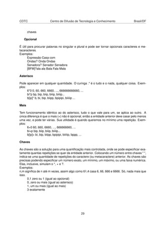 CDTC Centro de Difusão de Tecnologia e Conhecimento Brasil/DF
chaves
Opcional
É útil para procurar palavras no singular e plural e pode ser tornar opcionais caracteres e me-
tacaracteres.
Exemplos:
Expressão Casa com
Ondas? Onda Ondas
Senadora? Senador Senadora
[BFM]?ala ala Bala Fala Mala
Asterisco
Pode aparecer em qualquer quantidade. O curinga .* é o tudo e o nada, qualquer coisa. Exem-
plos:
6*0 0, 60, 660, 6660, ..., 666666666660, ...
bi*p bp, bip, biip, biiip, biiiip...
b[ip]* b, bi, bip, biipp, bpipipi, biiiiip ...
Mais
Tem funcionamento idêntico ao do asterisco, tudo o que vale para um, se aplica ao outro. A
única diferença é que o mais (+) não é opcional, então a entidade anterior deve casar pelo menos
uma vez, e pode ter várias. Sua utilidade é quando queremos no mínimo uma repetição. Exem-
plos:
6+0 60, 660, 6660, ..., 666666660, ...
bi+p bip, biip, biiip, biiiip...
b[ip]+ bi, bip, biipp, bpipipi, biiiiip, bppp, ...
Chaves
As chaves são a solução para uma quantiﬁcação mais controlada, onde se pode especiﬁcar exa-
tamente quantas repetições se quer da entidade anterior. Colocando um número entre chaves " ",
indica-se uma quantidade de repetições do caractere (ou metacaractere) anterior. As chaves são
precisas podendo especiﬁcar um número exato, um mínimo, um máximo, ou uma faixa numérica.
Elas, inclusive, simulam o *, + e ?.
Exemplos:
n,m signiﬁca de n até m vezes, assim algo como 61,4 casa 6, 66, 666 e 6666. Só, nada mais que
isso.
0,1 zero ou 1 (igual ao opcional)
0, zero ou mais (igual ao asterisco)
1, um ou mais (igual ao mais)
3 exatamente
29
 