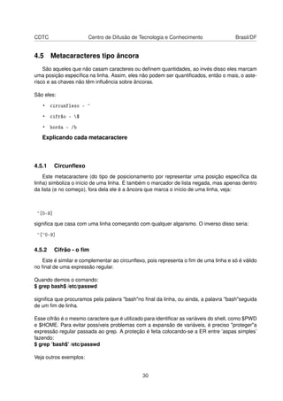 CDTC Centro de Difusão de Tecnologia e Conhecimento Brasil/DF
4.5 Metacaracteres tipo âncora
São aqueles que não casam caracteres ou deﬁnem quantidades, ao invés disso eles marcam
uma posição especíﬁca na linha. Assim, eles não podem ser quantiﬁcados, então o mais, o aste-
risco e as chaves não têm inﬂuência sobre âncoras.
São eles:
• circunflexo - ^
• cifrão - $
• borda - /b
Explicando cada metacaractere
4.5.1 Circunﬂexo
Este metacaractere (do tipo de posicionamento por representar uma posição especíﬁca da
linha) simboliza o início de uma linha. É também o marcador de lista negada, mas apenas dentro
da lista (e no começo), fora dela ele é a âncora que marca o início de uma linha, veja:
^[0-9]
signiﬁca que casa com uma linha começando com qualquer algarismo. O inverso disso seria:
^[^0-9]
4.5.2 Cifrão - o ﬁm
Este é similar e complementar ao circunﬂexo, pois representa o ﬁm de uma linha e só é válido
no ﬁnal de uma expressão regular.
Quando demos o comando:
$ grep bash$ /etc/passwd
signiﬁca que procuramos pela palavra "bash"no ﬁnal da linha, ou ainda, a palavra "bash"seguida
de um ﬁm de linha.
Esse cifrão é o mesmo caractere que é utilizado para identiﬁcar as variáveis do shell, como $PWD
e $HOME. Para evitar possíveis problemas com a expansão de variáveis, é preciso "proteger"a
expressão regular passada ao grep. A proteção é feita colocando-se a ER entre ’aspas simples’
fazendo:
$ grep ’bash$’ /etc/passwd
Veja outros exemplos:
30
 