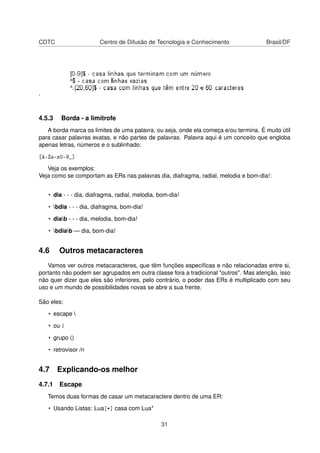 CDTC Centro de Difusão de Tecnologia e Conhecimento Brasil/DF
.
4.5.3 Borda - a limítrofe
A borda marca os limites de uma palavra, ou seja, onde ela começa e/ou termina. É muito útil
para casar palavras exatas, e não partes de palavras. Palavra aqui é um conceito que engloba
apenas letras, números e o sublinhado:
[A-Za-z0-9_]
Veja os exemplos:
Veja como se comportam as ERs nas palavras dia, diafragma, radial, melodia e bom-dia!:
• dia - - - dia, diafragma, radial, melodia, bom-dia!
• bdia - - - dia, diafragma, bom-dia!
• diab - - - dia, melodia, bom-dia!
• bdiab — dia, bom-dia!
4.6 Outros metacaracteres
Vamos ver outros metacaracteres, que têm funções especíﬁcas e não relacionadas entre si,
portanto não podem ser agrupados em outra classe fora a tradicional "outros". Mas atenção, isso
não quer dizer que eles são inferiores, pelo contrário, o poder das ERs é multiplicado com seu
uso e um mundo de possibilidades novas se abre a sua frente.
São eles:
• escape 
• ou |
• grupo ()
• retrovisor /n
4.7 Explicando-os melhor
4.7.1 Escape
Temos duas formas de casar um metacaractere dentro de uma ER:
• Usando Listas: Lua[*] casa com Lua*
31
 