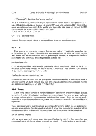 CDTC Centro de Difusão de Tecnologia e Conhecimento Brasil/DF
• "Escapando"o Caractere: Lua* casa com Lua*
Isto é, a contrabarra () "escapa"qualquer metacaractere, tirando todos os seus poderes. O es-
cape é tão poderoso que pode escapar a si próprio! O  casa uma barra invertida  literal. Então,
agora que sabemos muito sobre ERs, que tal uma expressão para casar um número de RG?
Lembre-se que ele tem o formato n.nnn.nnn-n, é fácil!
[0-9].[0-9]{3}.[0-9]{3}-[0-9]
O * = [*] = asterisco literal
Ironia -> O escape escapa o escape, escapando-se a si próprio, simultaneamente.
4.7.2 Ou
Para procurar por uma coisa ou outra, deve-se usar o pipe "|" e delimitar as opções com
os parênteses "( )". É muito comum em uma posição especíﬁca de nossa Expressão Regular
(ER) termos mais de uma alternativa possível, por exemplo, ao casar um cumprimento amistoso,
podemos ter uma terminação diferente para cada parte do dia:
boa-tarde|boa-noite
O ’ou’ serve para esses casos em que precisamos dessas alternativas. Essa ER se lê: "ou
boa-tarde, ou boa-noite", ou seja "ou isso ou aquilo". Lembre que a lista também é uma espécie
de ou (|), mas apenas para uma letra, então:
[gpr]ato é o mesmo que gato|pato|rato
São similares, embora nesse caso em que apenas uma letra muda entre as alternativas, a lista é
a melhor escolha. Em outro exemplo, o ou é útil também para casarmos um endereço de Internet,
que pode ser uma página, ou um sítio FTP http://|ftp://
4.7.3 Grupo
Assim como artistas famosos e personalidades que conseguem arrastar multidões, o grupo
tem o dom de juntar vários tipos de sujeitos em um mesmo local. Dentro de um grupo podemos
ter um ou mais caracteres, metacarateres e inclusive outros grupos. Como em uma expressão
matemática, os parênteses deﬁnem um grupo e seu conteúdo pode ser visto como um bloco na
expressão.
Todos os metacaracteres quantiﬁcadores que vimos anteriormente podem ter seu poder ampli-
ado pelo grupo, pois ele lhes dá mais abrangência. E o ’ou’, pelo contrário, tem sua abrangência
limitada pelo grupo, e pode parecer estranho, mas é essa limitação que lhe dá mais poder.
Em um exemplo simples,
(ai)+ agrupa a palavra ai e esse grupo está quantiﬁcado pelo mais (+). Isso quer dizer que
casamos várias repetições da palavra, como ai, aiai, aiaiai, ... E assim podemos agrupar tudo o
32
 