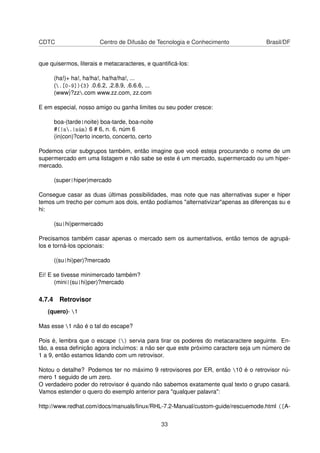 CDTC Centro de Difusão de Tecnologia e Conhecimento Brasil/DF
que quisermos, literais e metacaracteres, e quantiﬁcá-los:
(ha!)+ ha!, ha!ha!, ha!ha!ha!, ...
(.[0-9]){3} .0.6.2, .2.8.9, .6.6.6, ...
(www˙)?zz.com www.zz.com, zz.com
E em especial, nosso amigo ou ganha limites ou seu poder cresce:
boa-(tarde|noite) boa-tarde, boa-noite
#(|n.|núm) 6 # 6, n. 6, núm 6
(in|con)?certo incerto, concerto, certo
Podemos criar subgrupos também, então imagine que você esteja procurando o nome de um
supermercado em uma listagem e não sabe se este é um mercado, supermercado ou um hiper-
mercado.
(super|hiper)mercado
Consegue casar as duas últimas possibilidades, mas note que nas alternativas super e hiper
temos um trecho per comum aos dois, então podíamos "alternativizar"apenas as diferenças su e
hi:
(su|hi)permercado
Precisamos também casar apenas o mercado sem os aumentativos, então temos de agrupá-
los e torná-los opcionais:
((su|hi)per)?mercado
Ei! E se tivesse minimercado também?
(mini|(su|hi)per)?mercado
4.7.4 Retrovisor
(quero)- 1
Mas esse 1 não é o tal do escape?
Pois é, lembra que o escape () servia para tirar os poderes do metacaractere seguinte. En-
tão, a essa deﬁnição agora incluímos: a não ser que este próximo caractere seja um número de
1 a 9, então estamos lidando com um retrovisor.
Notou o detalhe? Podemos ter no máximo 9 retrovisores por ER, então 10 é o retrovisor nú-
mero 1 seguido de um zero.
O verdadeiro poder do retrovisor é quando não sabemos exatamente qual texto o grupo casará.
Vamos estender o quero do exemplo anterior para "qualquer palavra":
http://www.redhat.com/docs/manuals/linux/RHL-7.2-Manual/custom-guide/rescuemode.html ([A-
33
 