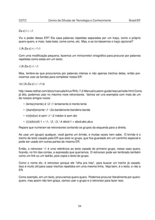 CDTC Centro de Difusão de Tecnologia e Conhecimento Brasil/DF
Za-z]+)-1
Viu o poder dessa ER? Ela casa palavras repetidas separadas por um traço, como o próprio
quero-quero, e mais: bate-bate, come-come, etc. Mas, e se tornássemos o traço opcional?
([A-Za-z]+)-?1
Com uma modiﬁcação pequena, fazemos um minicorretor ortográﬁco para procurar por palavras
repetidas como estas em um texto:
([A-Za-z]+) 1
Mas, lembre-se que procuramos por palavras inteiras e não apenas trechos delas, então pre-
cisamos usar as bordas para completar nossa ER:
b([A-Za-z]+) 1b
http://www.redhat.com/docs/manuals/linux/RHL-7.2-Manual/custom-guide/rescuemode.html Como
já dito, podemos usar no máximo nove retrovisores. Vamos ver uns exemplos com mais de um
de nossos amigos novos:
• (lenta)(mente) é 2 1 lentamente é mente lenta
• ((band)eira)nte 1 2a bandeirante bandeira banda
• in(d)ol(or) é sem 1 2 indolor é sem dor
• ((((a)b)c)d)-1 = 1, 2, 3, 4 abcd-1 = abcd,abc,ab,a
Repare que numeram-se retrovisores contando os grupos da esquerda para a direita.
Ao usar um (grupo) qualquer, você ganha um brinde, e muitas vezes nem sabe. O brinde é o
trecho de texto casado pela ER que está no grupo, que ﬁca guardado em um cantinho especial e
pode ser usado em outras partes da mesma ER.
Então, o retrovisor 1 é uma referência ao texto casado do primeiro grupo, nesse caso quero,
ﬁcando, no ﬁm das contas, a expressão que queríamos. O retrovisor pode ser lembrado também
como um link ou um ladrão, pois copia o texto do grupo.
Como o nome diz, é retrovisor porque ele "olha pra trás", para buscar um trecho já casado.
Isso é muito útil para casar trechos repetidos em uma mesma linha. Veja bem, é o texto, e não a
ER.
Como exemplo, em um texto, procuramos quero-quero. Podemos procurar literalmente por quero-
quero, mas assim não tem graça, vamos usar o grupo e o retrovisor para fazer isso.
34
 