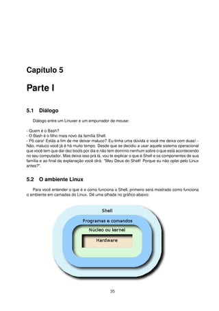 Capítulo 5
Parte I
5.1 Diálogo
Diálogo entre um Linuxer e um empurrador de mouse:
- Quem é o Bash?
- O Bash é o ﬁlho mais novo da família Shell.
- Pô cara! Estás a ﬁm de me deixar maluco? Eu tinha uma dúvida e você me deixa com duas! -
Não, maluco você já é há muito tempo. Desde que se decidiu a usar aquele sistema operacional
que você tem que dar dez boots por dia e não tem domínio nenhum sobre o que está acontecendo
no seu computador. Mas deixa isso prá lá, vou te explicar o que é Shell e os componentes de sua
família e ao ﬁnal da explanação você dirá: "Meu Deus do Shell! Porque eu não optei pelo Linux
antes?".
5.2 O ambiente Linux
Para você entender o que é e como funciona o Shell, primeiro será mostrado como funciona
o ambiente em camadas do Linux. Dê uma olhada no gráﬁco abaixo:
35
 