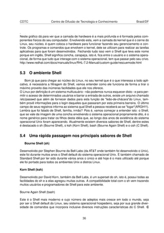 CDTC Centro de Difusão de Tecnologia e Conhecimento Brasil/DF
.
Neste gráﬁco dá para ver que a camada de hardware é a mais profunda e é formada pelos com-
ponentes físicos do seu computador. Envolvendo esta, vem a camada do kernel que é o cerne do
Linux, seu núcleo, é quem coloca o hardware para funcionar fazendo seu gerenciamento e con-
trole. Os programas e comandos que envolvem o kernel, dele se utilizam para realizar as tarefas
aplicativas para que foram desenvolvidos. Fechando tudo isso vem o Shell que leva este nome
porque em inglês, Shell signiﬁca concha, carapaça, isto é, ﬁca entre o usuário e o sistema opera-
cional, de forma que tudo que interage com o sistema operacional, tem que passar pelo seu crivo.
http://www.redhat.com/docs/manuals/linux/RHL-7.2-Manual/custom-guide/rescuemode.html
5.3 O ambiente Shell
Bom já que para chegar ao núcleo do Linux, no seu kernel que é o que interessa a todo apli-
cativo, é necessária a ﬁltragem do Shell, vamos entender como ele funciona de forma a tirar o
máximo proveito das inúmeras facilidades que ele nos oferece.
O Linux por deﬁnição é um sistema multiusuário - não podemos nunca esquecer disto - e para per-
mitir o acesso de determinados usuários e barrar a entrada de outros, existe um arquivo chamado
/etc/passwd que além de fornecer dados para esta função de "leão-de-chácara"do Linux, tam-
bém provê informações para o login daqueles que passaram por esta primeira barreira. O último
campo de seus registros informa ao sistema qual Shell a pessoa receberá ao se "logar"(ARGH!!!).
Lembra que foi falado de Shell, família, irmão? Pois é, vamos começar a entender isto: o Shell,
que se vale da imagem de uma concha envolvendo o sistema operacional propriamente dito, é o
nome genérico para tratar os ﬁlhos desta idéia que, ao longo dos anos de existência do sistema
operacional Unix foram aparecendo. Atualmente existem diversos sabores de Shell, dentre estes
é destacado o sh (Bourne Shell), o ksh (Korn Shell), bash (Bourne Again Shell) e o csh (C Shell).
5.4 Uma rápida passagem nos principais sabores de Shell
Bourne Shell (sh)
Desenvolvido por Stephen Bourne da Bell Labs (da AT&T onde também foi desenvolvido o Unix),
este foi durante muitos anos o Shell default do sistema operacional Unix. É também chamado de
Standard Shell por ter sido durante vários anos o único e até hoje é o mais utilizado até porque
ele foi portado para todos os ambientes Unix e distros Linux.
Korn Shell (ksh)
Desenvolvido por David Korn, também da Bell Labs, é um superset do sh, isto é, possui todas as
facilidades do sh e a elas agregou muitas outras. A compatibilidade total com o sh vem trazendo
muitos usuários e programadores de Shell para este ambiente.
Bourne Again Shell (bash)
Este é o Shell mais moderno e cujo número de adeptos mais cresce em todo o mundo, seja
por ser o Shell default do Linux, seu sistema operacional hospedeiro, seja por sua grande diver-
sidade de comandos que incorpora inclusive diversos instruções características do C Shell. C
36
 