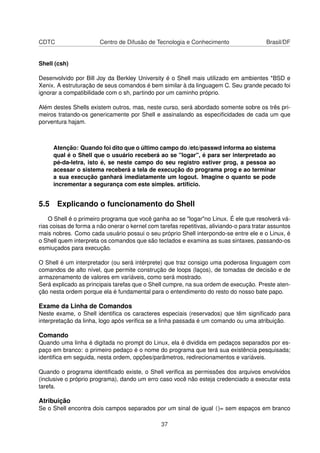 CDTC Centro de Difusão de Tecnologia e Conhecimento Brasil/DF
Shell (csh)
Desenvolvido por Bill Joy da Berkley University é o Shell mais utilizado em ambientes *BSD e
Xenix. A estruturação de seus comandos é bem similar à da linguagem C. Seu grande pecado foi
ignorar a compatibilidade com o sh, partindo por um caminho próprio.
Além destes Shells existem outros, mas, neste curso, será abordado somente sobre os três pri-
meiros tratando-os genericamente por Shell e assinalando as especiﬁcidades de cada um que
porventura hajam.
Atenção: Quando foi dito que o último campo do /etc/passwd informa ao sistema
qual é o Shell que o usuário receberá ao se "logar", é para ser interpretado ao
pé-da-letra, isto é, se neste campo do seu registro estiver prog, a pessoa ao
acessar o sistema receberá a tela de execução do programa prog e ao terminar
a sua execução ganhará imediatamente um logout. Imagine o quanto se pode
incrementar a segurança com este simples. artifício.
5.5 Explicando o funcionamento do Shell
O Shell é o primeiro programa que você ganha ao se "logar"no Linux. É ele que resolverá vá-
rias coisas de forma a não onerar o kernel com tarefas repetitivas, aliviando-o para tratar assuntos
mais nobres. Como cada usuário possui o seu próprio Shell interpondo-se entre ele e o Linux, é
o Shell quem interpreta os comandos que são teclados e examina as suas sintaxes, passando-os
esmiuçados para execução.
O Shell é um interpretador (ou será intérprete) que traz consigo uma poderosa linguagem com
comandos de alto nível, que permite construção de loops (laços), de tomadas de decisão e de
armazenamento de valores em variáveis, como será mostrado.
Será explicado as principais tarefas que o Shell cumpre, na sua ordem de execução. Preste aten-
ção nesta ordem porque ela é fundamental para o entendimento do resto do nosso bate papo.
Exame da Linha de Comandos
Neste exame, o Shell identiﬁca os caracteres especiais (reservados) que têm signiﬁcado para
interpretação da linha, logo após veriﬁca se a linha passada é um comando ou uma atribuição.
Comando
Quando uma linha é digitada no prompt do Linux, ela é dividida em pedaços separados por es-
paço em branco: o primeiro pedaço é o nome do programa que terá sua existência pesquisada;
identiﬁca em seguida, nesta ordem, opções/parâmetros, redirecionamentos e variáveis.
Quando o programa identiﬁcado existe, o Shell veriﬁca as permissões dos arquivos envolvidos
(inclusive o próprio programa), dando um erro caso você não esteja credenciado a executar esta
tarefa.
Atribuição
Se o Shell encontra dois campos separados por um sinal de igual ()= sem espaços em branco
37
 