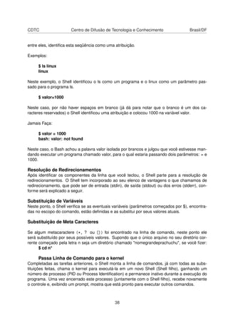 CDTC Centro de Difusão de Tecnologia e Conhecimento Brasil/DF
entre eles, identiﬁca esta seqüência como uma atribuição.
Exemplos:
$ ls linux
linux
Neste exemplo, o Shell identiﬁcou o ls como um programa e o linux como um parâmetro pas-
sado para o programa ls.
$ valor=1000
Neste caso, por não haver espaços em branco (já dá para notar que o branco é um dos ca-
racteres reservados) o Shell identiﬁcou uma atribuição e colocou 1000 na variável valor.
Jamais Faça:
$ valor = 1000
bash: valor: not found
Neste caso, o Bash achou a palavra valor isolada por brancos e julgou que você estivesse man-
dando executar um programa chamado valor, para o qual estaria passando dois parâmetros: = e
1000.
Resolução de Redirecionamentos
Após identiﬁcar os componentes da linha que você teclou, o Shell parte para a resolução de
redirecionamentos. O Shell tem incorporado ao seu elenco de vantagens o que chamamos de
redirecionamento, que pode ser de entrada (stdin), de saída (stdout) ou dos erros (stderr), con-
forme será explicado a seguir.
Substituição de Variáveis
Neste ponto, o Shell veriﬁca se as eventuais variáveis (parâmetros começados por $), encontra-
das no escopo do comando, estão deﬁnidas e as substitui por seus valores atuais.
Substituição de Meta Caracteres
Se algum metacaractere (*, ? ou []) foi encontrado na linha de comando, neste ponto ele
será substituído por seus possíveis valores. Supondo que o único arquivo no seu diretório cor-
rente começado pela letra n seja um diretório chamado "nomegrandeprachuchu", se você ﬁzer:
$ cd n*
Passa Linha de Comando para o kernel
Completadas as tarefas anteriores, o Shell monta a linha de comandos, já com todas as subs-
tituições feitas, chama o kernel para executá-la em um novo Shell (Shell ﬁlho), ganhando um
número de processo (PID ou Process Identiﬁcation) e permanece inativo durante a execução do
programa. Uma vez encerrado este processo (juntamente com o Shell ﬁlho), recebe novamente
o controle e, exibindo um prompt, mostra que está pronto para executar outros comandos.
38
 