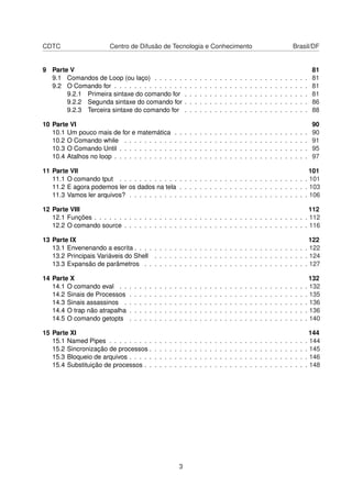 CDTC Centro de Difusão de Tecnologia e Conhecimento Brasil/DF
9 Parte V 81
9.1 Comandos de Loop (ou laço) . . . . . . . . . . . . . . . . . . . . . . . . . . . . . . . 81
9.2 O Comando for . . . . . . . . . . . . . . . . . . . . . . . . . . . . . . . . . . . . . . . 81
9.2.1 Primeira sintaxe do comando for . . . . . . . . . . . . . . . . . . . . . . . . . 81
9.2.2 Segunda sintaxe do comando for . . . . . . . . . . . . . . . . . . . . . . . . . 86
9.2.3 Terceira sintaxe do comando for . . . . . . . . . . . . . . . . . . . . . . . . . 88
10 Parte VI 90
10.1 Um pouco mais de for e matemática . . . . . . . . . . . . . . . . . . . . . . . . . . . 90
10.2 O Comando while . . . . . . . . . . . . . . . . . . . . . . . . . . . . . . . . . . . . . 91
10.3 O Comando Until . . . . . . . . . . . . . . . . . . . . . . . . . . . . . . . . . . . . . . 95
10.4 Atalhos no loop . . . . . . . . . . . . . . . . . . . . . . . . . . . . . . . . . . . . . . . 97
11 Parte VII 101
11.1 O comando tput . . . . . . . . . . . . . . . . . . . . . . . . . . . . . . . . . . . . . . 101
11.2 E agora podemos ler os dados na tela . . . . . . . . . . . . . . . . . . . . . . . . . . 103
11.3 Vamos ler arquivos? . . . . . . . . . . . . . . . . . . . . . . . . . . . . . . . . . . . . 106
12 Parte VIII 112
12.1 Funções . . . . . . . . . . . . . . . . . . . . . . . . . . . . . . . . . . . . . . . . . . . 112
12.2 O comando source . . . . . . . . . . . . . . . . . . . . . . . . . . . . . . . . . . . . . 116
13 Parte IX 122
13.1 Envenenando a escrita . . . . . . . . . . . . . . . . . . . . . . . . . . . . . . . . . . . 122
13.2 Principais Variáveis do Shell . . . . . . . . . . . . . . . . . . . . . . . . . . . . . . . 124
13.3 Expansão de parâmetros . . . . . . . . . . . . . . . . . . . . . . . . . . . . . . . . . 127
14 Parte X 132
14.1 O comando eval . . . . . . . . . . . . . . . . . . . . . . . . . . . . . . . . . . . . . . 132
14.2 Sinais de Processos . . . . . . . . . . . . . . . . . . . . . . . . . . . . . . . . . . . . 135
14.3 Sinais assassinos . . . . . . . . . . . . . . . . . . . . . . . . . . . . . . . . . . . . . 136
14.4 O trap não atrapalha . . . . . . . . . . . . . . . . . . . . . . . . . . . . . . . . . . . . 136
14.5 O comando getopts . . . . . . . . . . . . . . . . . . . . . . . . . . . . . . . . . . . . 140
15 Parte XI 144
15.1 Named Pipes . . . . . . . . . . . . . . . . . . . . . . . . . . . . . . . . . . . . . . . . 144
15.2 Sincronização de processos . . . . . . . . . . . . . . . . . . . . . . . . . . . . . . . . 145
15.3 Bloqueio de arquivos . . . . . . . . . . . . . . . . . . . . . . . . . . . . . . . . . . . . 146
15.4 Substituição de processos . . . . . . . . . . . . . . . . . . . . . . . . . . . . . . . . . 148
3
 