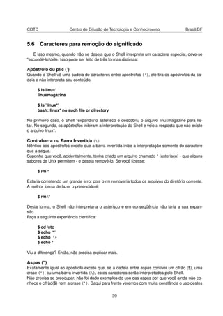 CDTC Centro de Difusão de Tecnologia e Conhecimento Brasil/DF
5.6 Caracteres para remoção do signiﬁcado
É isso mesmo, quando não se deseja que o Shell interprete um caractere especial, deve-se
"escondê-lo"dele. Isso pode ser feito de três formas distintas:
Apóstrofo ou plic (’)
Quando o Shell vê uma cadeia de caracteres entre apóstrofos ('), ele tira os apóstrofos da ca-
deia e não interpreta seu conteúdo.
$ ls linux*
linuxmagazine
$ ls ’linux*’
bash: linux* no such ﬁle or directory
No primeiro caso, o Shell "expandiu"o asterisco e descobriu o arquivo linuxmagazine para lis-
tar. No segundo, os apóstrofos inibiram a interpretação do Shell e veio a resposta que não existe
o arquivo linux*.
Contrabarra ou Barra Invertida ()
Idêntico aos apóstrofos exceto que a barra invertida inibe a interpretação somente do caractere
que a segue.
Suponha que você, acidentalmente, tenha criado um arquivo chamado * (asterisco) - que alguns
sabores de Unix permitem - e deseja removê-lo. Se você ﬁzesse:
$ rm *
Estaria cometendo um grande erro, pois o rm removeria todos os arquivos do diretório corrente.
A melhor forma de fazer o pretendido é:
$ rm *
Desta forma, o Shell não interpretaria o asterisco e em conseqüência não faria a sua expan-
são.
Faça a seguinte experiência cientíﬁca:
$ cd /etc
$ echo ’*’
$ echo *
$ echo *
Viu a diferença? Então, não precisa explicar mais.
Aspas (")
Exatamente igual ao apóstrofo exceto que, se a cadeia entre aspas contiver um cifrão ($), uma
crase (`), ou uma barra invertida (), estes caracteres serão interpretados pelo Shell.
Não precisa se preocupar, não foi dado exemplos do uso das aspas por que você ainda não co-
nhece o cifrão($) nem a crase (`). Daqui para frente veremos com muita constância o uso destes
39
 