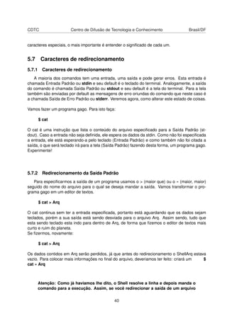 CDTC Centro de Difusão de Tecnologia e Conhecimento Brasil/DF
caracteres especiais, o mais importante é entender o signiﬁcado de cada um.
5.7 Caracteres de redirecionamento
5.7.1 Caracteres de redirecionamento
A maioria dos comandos tem uma entrada, uma saída e pode gerar erros. Esta entrada é
chamada Entrada Padrão ou stdin e seu default é o teclado do terminal. Analogamente, a saída
do comando é chamada Saída Padrão ou stdout e seu default é a tela do terminal. Para a tela
também são enviadas por default as mensagens de erro oriundas do comando que neste caso é
a chamada Saída de Erro Padrão ou stderr. Veremos agora, como alterar este estado de coisas.
Vamos fazer um programa gago. Para isto faça:
$ cat
O cat é uma instrução que lista o conteúdo do arquivo especiﬁcado para a Saída Padrão (st-
dout). Caso a entrada não seja deﬁnida, ele espera os dados da stdin. Como não foi especiﬁcada
a entrada, ele está esperando-a pelo teclado (Entrada Padrão) e como também não foi citada a
saída, o que será teclado irá para a tela (Saída Padrão) fazendo desta forma, um programa gago.
Experimente!
5.7.2 Redirecionamento da Saída Padrão
Para especiﬁcarmos a saída de um programa usamos o > (maior que) ou o » (maior, maior)
seguido do nome do arquivo para o qual se deseja mandar a saída. Vamos transformar o pro-
grama gago em um editor de textos.
$ cat > Arq
O cat continua sem ter a entrada especiﬁcada, portanto está aguardando que os dados sejam
teclados, porém a sua saída está sendo desviada para o arquivo Arq. Assim sendo, tudo que
esta sendo teclado esta indo para dentro de Arq, de forma que ﬁzemos o editor de textos mais
curto e ruim do planeta.
Se ﬁzermos, novamente:
$ cat > Arq
Os dados contidos em Arq serão perdidos, já que antes do redirecionamento o ShellArq estava
vazio. Para colocar mais informações no ﬁnal do arquivo, deveriamos ter feito: criará um $
cat » Arq
Atenção: Como já haviamos lhe dito, o Shell resolve a linha e depois manda o
comando para a execução. Assim, se você redirecionar a saída de um arquivo
40
 