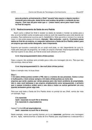 CDTC Centro de Difusão de Tecnologia e Conhecimento Brasil/DF
para ele próprio, primeiramente o Shell "esvazia"este arquivo e depois manda o
comando para execução, desta forma você acabou de perder o conteúdo do seu
arquivo. Com isso dá para notar que o » (maior maior) serve para inserir texto
no ﬁnal do arquivo.
5.7.3 Redirecionamento da Saída de erro Padrão
Assim como o default do Shell é receber os dados do teclado e mandar as saídas para a
tela, os erros também serão enviados para a tela se você não especiﬁcar para onde deverão ser
enviados. Para redirecionar os erros use 2> SaidaDeErro. Note que entre o número 2 e o sinal de
maior (>) não existe espaço em branco. Atenção: Não confunda » com 2>. O primeiro anexa
dados ao ﬁnal de um arquivo, e o segundo redireciona a Saída de Erro Padrão (stderr) para
um arquivo que está sendo designado. Isso é importante.
Suponha que durante a execução de um script você pode, ou não (dependendo do rumo to-
mado pela execução do programa), ter criado um arquivo chamado /tmp/seraqueexiste$$. Para
não ﬁcar sujeira no seu disco, ao ﬁnal do script você colocaria uma linha:
$ rm /tmp/seraqueexiste$ $ (dois cifrões juntos)
Caso o arquivo não existisse seria enviado para a tela uma mensagem de erro. Para que isso
não aconteça, deve-se fazer:
$ rm /tmp/seraqueexiste$ $ 2> /dev/null (dois cifrões juntos)
Sobre o exemplo visto, há duas dicas:
Dica 1:
O $ $ (dois cifrões juntos) contêm o PID, isto é, o número do seu processo. Como o Linux
é multiusuário, é bom anexar sempre o $ $ (dois cifrões juntos) ao nome dos
arquivos que serão usados por várias pessoas para não haver problema de propriedade,
isto é, caso você batizasse o seu arquivo simplesmente como seraqueexiste, o primeiro
que o usasse (criando-o então) seria o seu dono e todos os outros ganhariam um erro
quando tentassem gravar algo nele.
Para que você teste a Saída de Erro Padrão direto no prompt do seu Shell, vamos dar mais
um exemplo. Faça:
$ ls naoexiste
bash: naoexiste no such ﬁle or directory
$ ls naoexiste 2> arquivodeerros
$
hspace*1cmtextbf$ cat arquivodeerros
bash: naoexiste no such ﬁle or directory
Neste exemplo, vimos que quando ﬁzemos um ls em naoexiste, ganhamos uma mensagem
de erro. Após, redirecionarmos a Saída de Erro Padrão para arquivodeerros e executarmos o
41
 