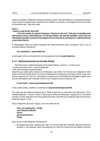 CDTC Centro de Difusão de Tecnologia e Conhecimento Brasil/DF
mesmo comando, recebemos somente o prompt na tela. Quando listamos o conteúdo do arquivo
para o qual foi redirecionada a Saída de Erro Padrão, vimos que a mensagem de erro tinha sido
armazenada nele. Faça este teste.
Dica 2:
- Quem é esse tal de /dev/null?
- Em Unix existe um arquivo fantasma. Chama-se /dev/null. Tudo que é mandado para
este arquivo some, assemelha-se a um Buraco Negro. No caso do exemplo, como não nos
interessava guardar a possível mensagem de erro oriunda do comando rm, redirecionamos-
a para este arquivo.
É interessante notar que estes caracteres de redirecionamento são cumulativos, isto é, se no
exemplo anterior ﬁzéssemos:
$ ls naoexiste 2» arquivodeerros
a mensagem de erro oriunda do ls seria anexada ao ﬁnal de arquivodeerros.
5.7.4 Redirecionamento da Entrada Padrão
Para fazermos o redirecionamento da Entrada Padrão, usamos o < (menor que).
- E para que serve isso? - você irá perguntar.
-Com esse exemplo você entenderá:
Suponha que você queira mandar um email para o seu chefe. Ao invés de sair redigindo o email
direto no prompt da tela de forma a tornar impossível a correção de uma frase anterior onde, sem
querer, escreveu um "nós vai", você edita um arquivo com o conteúdo da mensagem e após umas
quinze veriﬁcações sem constatar nenhum erro, decide enviá-lo e para tal, faz:
$ mail chefe < arquivocommailparaochefe
O seu chefe, então, receberá o conteúdo do arquivocommailparaochefe.
Um outro tipo de redirecionamento que o Shell te permite é o chamado here document. Ele é
representado por « (menor menor) e serve para indicar ao Shell que o escopo de um comando
começa na linha seguinte e termina quando encontra uma linha cujo conteúdo seja unicamente o
label que segue o sinal «.
Veja o fragmento de script a seguir, com uma rotina de ftp:
$ ftp -ivn hostremoto « ﬁmftp
user $Usuário $Senha
binary
get arquivoremoto
ﬁmftp
Aqui, temos muitos detalhes interessantes:
1. As opções que foram usadas para o ftp (-ivn) servem para ele ir listando tudo que está acon-
tecendo (-v de verbose), para não perguntar se você tem certeza de que deseja transmitir
42
 