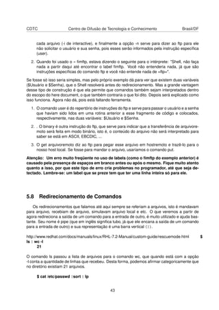CDTC Centro de Difusão de Tecnologia e Conhecimento Brasil/DF
cada arquivo (-i de interactive), e ﬁnalmente a opção -n serve para dizer ao ftp para ele
não solicitar o usuário e sua senha, pois esses serão informados pela instrução especíﬁca
(user).
2. Quando foi usado o « ﬁmftp, estava dizendo o seguinte para o intérprete: "Shell, não faça
nada a partir daqui até encontrar o label ﬁmftp. Você não entenderia nada, já que são
instruções especíﬁcas do comando ftp e você não entende nada de =ftp=".
Se fosse só isso seria simples, mas pelo próprio exemplo dá para ver que existem duas variáveis
($Usuário e $Senha), que o Shell resolverá antes do redirecionamento. Mas a grande vantagem
desse tipo de construção é que ela permite que comandos também sejam interpretados dentro
do escopo do here document, o que também contraria o que foi dito. Depois será explicado como
isso funciona. Agora não dá, pois está faltando ferramenta.
1. O comando user é do repertório de instruções do ftp e serve para passar o usuário e a senha
que haviam sido lidos em uma rotina anterior a esse fragmento de código e colocados,
respectivamente, nas duas variáveis: $Usuário e $Senha.
2. . O binary é outra instrução do ftp, que serve para indicar que a transferência de arquivore-
moto será feita em modo binário, isto é, o conteúdo do arquivo não será interpretado para
saber se está em ASCII, EBCDIC, ...
3. O get arquivoremoto diz ao ftp para pegar esse arquivo em hostremoto e trazê-lo para o
nosso host local. Se fosse para mandar o arquivo, usaríamos o comando put.
Atenção: Um erro muito freqüente no uso de labels (como o ﬁmftp do exemplo anterior) é
causado pela presença de espaços em branco antes ou após o mesmo. Fique muito atento
quanto a isso, por que este tipo de erro cria problemas no programador, até que seja de-
tectado. Lembre-se: um label que se preze tem que ter uma linha inteira só para ele.
5.8 Redirecionamento de Comandos
Os redirecionamentos que falamos até aqui sempre se referiam a arquivos, isto é mandavam
para arquivo, recebiam de arquivo, simulavam arquivo local e etc. O que veremos a partir de
agora redireciona a saída de um comando para a entrada de outro, é muito utilizado e ajuda bas-
tante. Seu nome é pipe (que em inglês signiﬁca tubo, já que ele encana a saída de um comando
para a entrada de outro) e sua representação é uma barra vertical (|).
http://www.redhat.com/docs/manuals/linux/RHL-7.2-Manual/custom-guide/rescuemode.html $
ls | wc -l
21
O comando ls passou a lista de arquivos para o comando wc, que quando está com a opção
-l conta a quantidade de linhas que recebeu. Desta forma, podemos aﬁrmar categoricamente que
no diretório existiam 21 arquivos.
$ cat /etc/passwd |sort | lp
43
 