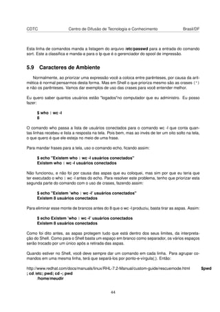 CDTC Centro de Difusão de Tecnologia e Conhecimento Brasil/DF
Esta linha de comandos manda a listagem do arquivo /etc/passwd para a entrada do comando
sort. Este a classiﬁca e manda-a para o lp que é o gerenciador do spool de impressão.
5.9 Caracteres de Ambiente
Normalmente, ao priorizar uma expressão você a coloca entre parênteses, por causa da arit-
mética é normal pensarmos desta forma. Mas em Shell o que prioriza mesmo são as crases (`)
e não os parênteses. Vamos dar exemplos de uso das crases para você entender melhor.
Eu quero saber quantos usuários estão "logados"no computador que eu administro. Eu posso
fazer:
$ who | wc -l
8
O comando who passa a lista de usuários conectados para o comando wc -l que conta quan-
tas linhas recebeu e lista a resposta na tela. Pois bem, mas ao invés de ter um oito solto na tela,
o que quero é que ele esteja no meio de uma frase.
Para mandar frases para a tela, uso o comando echo, ﬁcando assim:
$ echo "Existem who | wc -l usuários conectados"
Existem who | wc -l usuários conectados
Não funcionou, e não foi por causa das aspas que eu coloquei, mas sim por que eu teria que
ter executado o who | wc -l antes do echo. Para resolver este problema, tenho que priorizar esta
segunda parte do comando com o uso de crases, fazendo assim:
$ echo "Existem ’who | wc -l’ usuários conectados"
Existem 8 usuários conectados
Para eliminar esse monte de brancos antes do 8 que o wc -l produziu, basta tirar as aspas. Assim:
$ echo Existem ’who | wc -l’ usuários conectados
Existem 8 usuários conectados
Como foi dito antes, as aspas protegem tudo que está dentro dos seus limites, da interpreta-
ção do Shell. Como para o Shell basta um espaço em branco como separador, os vários espaços
serão trocado por um único após a retirada das aspas.
Quando estiver no Shell, você deve sempre dar um comando em cada linha. Para agrupar co-
mandos em uma mesma linha, terá que separá-los por ponto-e-vírgula(;). Então:
http://www.redhat.com/docs/manuals/linux/RHL-7.2-Manual/custom-guide/rescuemode.html $pwd
; cd /etc; pwd; cd -; pwd
/home/meudir
44
 