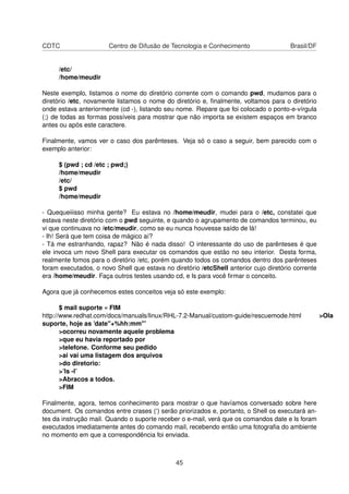 CDTC Centro de Difusão de Tecnologia e Conhecimento Brasil/DF
/etc/
/home/meudir
Neste exemplo, listamos o nome do diretório corrente com o comando pwd, mudamos para o
diretório /etc, novamente listamos o nome do diretório e, ﬁnalmente, voltamos para o diretório
onde estava anteriormente (cd -), listando seu nome. Repare que foi colocado o ponto-e-vírgula
(;) de todas as formas possíveis para mostrar que não importa se existem espaços em branco
antes ou após este caractere.
Finalmente, vamos ver o caso dos parênteses. Veja só o caso a seguir, bem parecido com o
exemplo anterior:
$ (pwd ; cd /etc ; pwd;)
/home/meudir
/etc/
$ pwd
/home/meudir
- Quequeiiisso minha gente? Eu estava no /home/meudir, mudei para o /etc, constatei que
estava neste diretório com o pwd seguinte, e quando o agrupamento de comandos terminou, eu
vi que continuava no /etc/meudir, como se eu nunca houvesse saído de lá!
- Ih! Será que tem coisa de mágico aí?
- Tá me estranhando, rapaz? Não é nada disso! O interessante do uso de parênteses é que
ele invoca um novo Shell para executar os comandos que estão no seu interior. Desta forma,
realmente fomos para o diretório /etc, porém quando todos os comandos dentro dos parênteses
foram executados, o novo Shell que estava no diretório /etcShell anterior cujo diretório corrente
era /home/meudir. Faça outros testes usando cd, e ls para você ﬁrmar o conceito.
Agora que já conhecemos estes conceitos veja só este exemplo:
$ mail suporte « FIM
http://www.redhat.com/docs/manuals/linux/RHL-7.2-Manual/custom-guide/rescuemode.html >Ola
suporte, hoje as ’date"+%hh:mm"’
>ocorreu novamente aquele problema
>que eu havia reportado por
>telefone. Conforme seu pedido
>ai vai uma listagem dos arquivos
>do diretorio:
>’ls -l’
>Abracos a todos.
>FIM
Finalmente, agora, temos conhecimento para mostrar o que havíamos conversado sobre here
document. Os comandos entre crases (‘) serão priorizados e, portanto, o Shell os executará an-
tes da instrução mail. Quando o suporte receber o e-mail, verá que os comandos date e ls foram
executados imediatamente antes do comando mail, recebendo então uma fotograﬁa do ambiente
no momento em que a correspondência foi enviada.
45
 