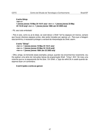 CDTC Centro de Difusão de Tecnologia e Conhecimento Brasil/DF
$ echo $Arqs
-rw-r–r–
1 jneves jneves 19 May 24 19:41 arq1 -rw-r–r– 1 jneves jneves 23 May
24 19:43 arq2 -rw-r–r– 1 jneves jneves 1866 Jan 22 2003 arql
- Pô, saiu tudo embolado!
- Pois é cara, como eu já te disse, se você deixar o Shell "ver"os espaços em branco, sempre
que houver diversos espaços juntos, eles serão trocados por apenas um. Para que a listagem
saia bonitinha, é necessário proteger a variável da interpretação do Shell, assim:
$ echo "$Arqs"
-rw-r–r– 1 jneves jneves 19 May 24 19:41 arq1
-rw-r–r– 1 jneves jneves 23 May 24 19:43 arq2
-rw-r–r– 1 jneves jneves 1866 Jan 22 2003 arql
- Olhe, amigo, vá treinando esses exemplos, porque, quando nos encontrarmos novamente, vou
lhe explicar uma série de instruções típicas de programação Shell. Tchau! Ahh! Só mais uma
coisinha que eu ia esquecendo de lhe dizer. Em Shell, o "jogo da velha"(#) é usado quando de-
sejamos fazer um comentário.
$ exit # pede a conta ao garcon
47
 