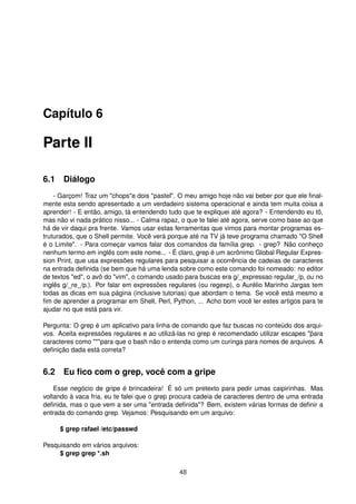 Capítulo 6
Parte II
6.1 Diálogo
- Garçom! Traz um "chops"e dois "pastel". O meu amigo hoje não vai beber por que ele ﬁnal-
mente esta sendo apresentado a um verdadeiro sistema operacional e ainda tem muita coisa a
aprender! - E então, amigo, tá entendendo tudo que te expliquei até agora? - Entendendo eu tô,
mas não vi nada prático nisso... - Calma rapaz, o que te falei até agora, serve como base ao que
há de vir daqui pra frente. Vamos usar estas ferramentas que vimos para montar programas es-
truturados, que o Shell permite. Você verá porque até na TV já teve programa chamado "O Shell
é o Limite". - Para começar vamos falar dos comandos da família grep. - grep? Não conheço
nenhum termo em inglês com este nome... - É claro, grep é um acrônimo Global Regular Expres-
sion Print, que usa expressões regulares para pesquisar a ocorrência de cadeias de caracteres
na entrada deﬁnida (se bem que há uma lenda sobre como este comando foi nomeado: no editor
de textos "ed", o avô do "vim", o comando usado para buscas era g/_expressao regular_/p, ou no
inglês g/_re_/p.). Por falar em expressões regulares (ou regexp), o Aurélio Marinho Jargas tem
todas as dicas em sua página (inclusive tutorias) que abordam o tema. Se você está mesmo a
ﬁm de aprender a programar em Shell, Perl, Python, ... Acho bom você ler estes artigos para te
ajudar no que está para vir.
Pergunta: O grep é um aplicativo para linha de comando que faz buscas no conteúdo dos arqui-
vos. Aceita expressões regulares e ao utilizá-las no grep é recomendado utilizar escapes "¨para
caracteres como "*"para que o bash não o entenda como um curinga para nomes de arquivos. A
deﬁnição dada está correta?
6.2 Eu ﬁco com o grep, você com a gripe
Esse negócio de gripe é brincadeira! É só um pretexto para pedir umas caipirinhas. Mas
voltando à vaca fria, eu te falei que o grep procura cadeia de caracteres dentro de uma entrada
deﬁnida, mas o que vem a ser uma "entrada deﬁnida"? Bem, existem várias formas de deﬁnir a
entrada do comando grep. Vejamos: Pesquisando em um arquivo:
$ grep rafael /etc/passwd
Pesquisando em vários arquivos:
$ grep grep *.sh
48
 