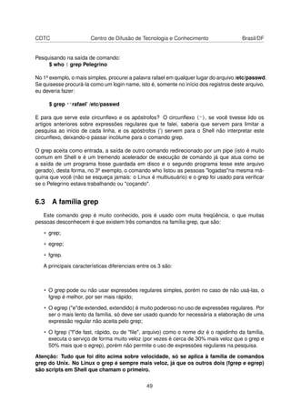 CDTC Centro de Difusão de Tecnologia e Conhecimento Brasil/DF
Pesquisando na saída de comando:
$ who | grep Pelegrino
No 1º exemplo, o mais simples, procurei a palavra rafael em qualquer lugar do arquivo /etc/passwd.
Se quisesse procurá-la como um login name, isto é, somente no início dos registros deste arquivo,
eu deveria fazer:
$ grep '^rafael’ /etc/passwd
E para que serve este circunﬂexo e os apóstrofos? O circunﬂexo (^), se você tivesse lido os
artigos anteriores sobre expressões regulares que te falei, saberia que servem para limitar a
pesquisa ao início de cada linha, e os apóstrofos (’) servem para o Shell não interpretar este
circunﬂexo, deixando-o passar incólume para o comando grep.
O grep aceita como entrada, a saída de outro comando redirecionado por um pipe (isto é muito
comum em Shell e é um tremendo acelerador de execução de comando já que atua como se
a saída de um programa fosse guardada em disco e o segundo programa lesse este arquivo
gerado), desta forma, no 3º exemplo, o comando who listou as pessoas "logadas"na mesma má-
quina que você (não se esqueça jamais: o Linux é multiusuário) e o grep foi usado para veriﬁcar
se o Pelegrino estava trabalhando ou "coçando".
6.3 A família grep
Este comando grep é muito conhecido, pois é usado com muita freqüência, o que muitas
pessoas desconhecem é que existem três comandos na família grep, que são:
• grep;
• egrep;
• fgrep.
A principais características diferenciais entre os 3 são:
• O grep pode ou não usar expressões regulares simples, porém no caso de não usá-las, o
fgrep é melhor, por ser mais rápido;
• O egrep ("e"de extended, extendido) é muito poderoso no uso de expressões regulares. Por
ser o mais lento da família, só deve ser usado quando for necessária a elaboração de uma
expressão regular não aceita pelo grep;
• O fgrep ("f"de fast, rápido, ou de "ﬁle", arquivo) como o nome diz é o rapidinho da família,
executa o serviço de forma muito veloz (por vezes é cerca de 30% mais veloz que o grep e
50% mais que o egrep), porém não permite o uso de expressões regulares na pesquisa.
Atenção: Tudo que foi dito acima sobre velocidade, só se aplica à família de comandos
grep do Unix. No Linux o grep é sempre mais veloz, já que os outros dois (fgrep e egrep)
são scripts em Shell que chamam o primeiro.
49
 