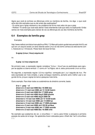 CDTC Centro de Difusão de Tecnologia e Conhecimento Brasil/DF
Agora que você já conhece as diferenças entre os membros da família, me diga: o que você
acha dos três exemplos que eu dei antes das explicações?
- Eu achei que o fgrep resolveria o teu problema de forma mais veloz do que o grep.
- Perfeito! Tô vendo que você está atento! Está entendendo tudo que estou te explicando! Então
vamos ver mais exemplos para clarear de vez as diferenças de uso dos membros da família.
6.4 Exemplos da família grep
Exemplos
http://www.redhat.com/docs/manuals/linux/RHL-7.2-Manual/custom-guide/rescuemode.html Eu sei
que em um arquivo existe um texto falando sobre Linux só não tenho certeza se está escrito com
L maiúsculo ou l minúsculo. Posso fazer de duas formas:
$ egrep (Linux | linux) arquivo.txt
ou
$ grep [Ll]inux arquivo.txt
No primeiro caso, a expressão regular complexa "(Linux | linux)"usa os parênteses para agru-
par as opções e a barra vertical (|) como um "ou"lógico, isto é, estou procurando Linux ou linux.
No segundo, a expressão regular [Ll]inux signiﬁca: começado por L ou l seguido de inux. Por
esta expressão ser mais simples, o grep consegue resolvê-la, portanto acho melhor usar a se-
gunda forma, já que o egrep tornaria a pesquisa mais lenta.
Outro exemplo. Para listar todos os subdiretórios do diretório corrente, basta:
$ ls -l | grep '^d’
drwxr-xr-x 3 root root 4096 Dec 18 2000 doc
drwxr-xr-x 11 root root 4096 Jul 13 18:58 freeciv
drwxr-xr-x 3 root root 4096 Oct 17 2000 gimp
drwxr-xr-x 3 root root 4096 Aug 8 2000 gnome
drwxr-xr-x 2 root root 4096 Aug 8 2000 idl
drwxrwxr-x 14 root root 4096 Jul 13 18:58 locale
drwxrwxr-x 12 root root 4096 Jan 14 2000 lyx
drwxrwxr-x 3 root root 4096 Jan 17 2000 pixmaps
drwxr-xr-x 3 root root 4096 Jul 2 20:30 scribus
drwxrwxr-x 3 root root 4096 Jan 17 2000 sounds
drwxr-xr-x 3 root root 4096 Dec 18 2000 xine
No exemplo que acabamos de ver, o circunﬂexo (^) serviu para limitar a pesquisa à primeira
posição da saída do ls longo. Os apóstrofos foram colocados para o Shell não "ver"o circunﬂexo
(^).
50
 