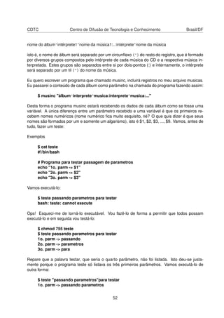CDTC Centro de Difusão de Tecnologia e Conhecimento Brasil/DF
nome do álbum^intérprete1~nome da música1:..:intérprete~nome da música
isto é, o nome do álbum será separado por um circunﬂexo (^) do resto do registro, que é formado
por diversos grupos compostos pelo intérprete de cada música do CD e a respectiva música in-
terpretada. Estes grupos são separados entre si por dois-pontos (:) e internamente, o intérprete
será separado por um til (~) do nome da música.
Eu quero escrever um programa que chamado musinc, incluirá registros no meu arquivo musicas.
Eu passarei o conteúdo de cada álbum como parâmetro na chamada do programa fazendo assim:
$ musinc "álbum^interprete~musica:interprete~musica:..."
Desta forma o programa musinc estará recebendo os dados de cada álbum como se fosse uma
variável. A única diferença entre um parâmetro recebido e uma variável é que os primeiros re-
cebem nomes numéricos (nome numérico ﬁca muito esquisito, né? O que quis dizer é que seus
nomes são formados por um e somente um algarismo), isto é $1, $2, $3, ..., $9. Vamos, antes de
tudo, fazer um teste:
Exemplos
$ cat teste
#!/bin/bash
# Programa para testar passagem de parametros
echo "1o. parm -> $1"
echo "2o. parm -> $2"
echo "3o. parm -> $3"
Vamos executá-lo:
$ teste passando parametros para testar
bash: teste: cannot execute
Ops! Esqueci-me de torná-lo executável. Vou fazê-lo de forma a permitir que todos possam
executá-lo e em seguida vou testá-lo:
$ chmod 755 teste
$ teste passando parametros para testar
1o. parm -> passando
2o. parm -> parametros
3o. parm -> para
Repare que a palavra testar, que seria o quarto parâmetro, não foi listada. Isto deu-se justa-
mente porque o programa teste só listava os três primeiros parâmetros. Vamos executá-lo de
outra forma:
$ teste "passando parametros"para testar
1o. parm -> passando parametros
52
 