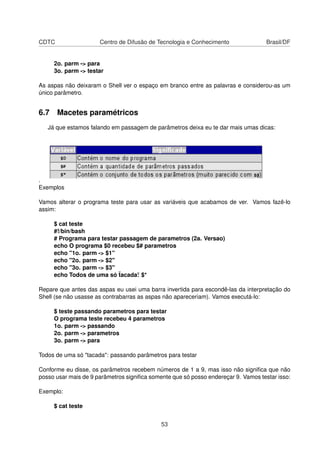 CDTC Centro de Difusão de Tecnologia e Conhecimento Brasil/DF
2o. parm -> para
3o. parm -> testar
As aspas não deixaram o Shell ver o espaço em branco entre as palavras e considerou-as um
único parâmetro.
6.7 Macetes paramétricos
Já que estamos falando em passagem de parâmetros deixa eu te dar mais umas dicas:
.
Exemplos
Vamos alterar o programa teste para usar as variáveis que acabamos de ver. Vamos fazê-lo
assim:
$ cat teste
#!/bin/bash
# Programa para testar passagem de parametros (2a. Versao)
echo O programa $0 recebeu $# parametros
echo "1o. parm -> $1"
echo "2o. parm -> $2"
echo "3o. parm -> $3"
echo Todos de uma só ¨tacada¨: $*
Repare que antes das aspas eu usei uma barra invertida para escondê-las da interpretação do
Shell (se não usasse as contrabarras as aspas não apareceriam). Vamos executá-lo:
$ teste passando parametros para testar
O programa teste recebeu 4 parametros
1o. parm -> passando
2o. parm -> parametros
3o. parm -> para
Todos de uma só "tacada": passando parâmetros para testar
Conforme eu disse, os parâmetros recebem números de 1 a 9, mas isso não signiﬁca que não
posso usar mais de 9 parâmetros signiﬁca somente que só posso endereçar 9. Vamos testar isso:
Exemplo:
$ cat teste
53
 