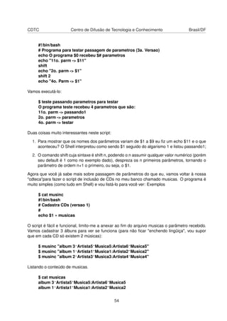 CDTC Centro de Difusão de Tecnologia e Conhecimento Brasil/DF
#!/bin/bash
# Programa para testar passagem de parametros (3a. Versao)
echo O programa $0 recebeu $# parametros
echo "11o. parm -> $11"
shift
echo "2o. parm -> $1"
shift 2
echo "4o. Parm -> $1"
Vamos executá-lo:
$ teste passando parametros para testar
O programa teste recebeu 4 parametros que são:
11o. parm -> passando1
2o. parm -> parametros
4o. parm -> testar
Duas coisas muito interessantes neste script:
1. Para mostrar que os nomes dos parâmetros variam de $1 a $9 eu ﬁz um echo $11 e o que
aconteceu? O Shell interpretou como sendo $1 seguido do algarismo 1 e listou passando1;
2. O comando shift cuja sintaxe é shift n, podendo o n assumir qualquer valor numérico (porém
seu default é 1 como no exemplo dado), despreza os n primeiros parâmetros, tornando o
parâmetro de ordem n+1 o primeiro, ou seja, o $1.
Agora que você já sabe mais sobre passagem de parâmetros do que eu, vamos voltar à nossa
"cdteca"para fazer o script de inclusão de CDs no meu banco chamado musicas. O programa é
muito simples (como tudo em Shell) e vou listá-lo para você ver: Exemplos
$ cat musinc
#!/bin/bash
# Cadastra CDs (versao 1)
#
echo $1 » musicas
O script é fácil e funcional, limito-me a anexar ao ﬁm do arquivo musicas o parâmetro recebido.
Vamos cadastrar 3 álbuns para ver se funciona (para não ﬁcar "enchendo lingüiça", vou supor
que em cada CD só existem 2 músicas):
$ musinc "album 3^Artista5~Musica5:Artista6~Musica5"
$ musinc "album 1^Artista1~Musica1:Artista2~Musica2"
$ musinc "album 2^Artista3~Musica3:Artista4~Musica4"
Listando o conteúdo de musicas.
$ cat musicas
album 3^Artista5~Musica5:Artista6~Musica5
album 1^Artista1~Musica1:Artista2~Musica2
54
 