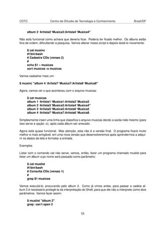 CDTC Centro de Difusão de Tecnologia e Conhecimento Brasil/DF
album 2^Artista3~Musica3:Artista4~Musica4"
Não está funcional como achava que deveria ﬁcar. Poderia ter ﬁcado melhor. Os álbuns estão
fora de ordem, diﬁcultando a pesquisa. Vamos alterar nosso script e depois testá-lo novamente:
$ cat musinc
#!/bin/bash
# Cadastra CDs (versao 2)
#
echo $1 » musicas
sort musicas -o musicas
Vamos cadastrar mais um:
$ musinc "album 4^Artista7~Musica7:Artista8~Musica8"
Agora, vamos ver o que aconteceu com o arquivo musicas:
$ cat musicas
album 1^Artista1~Musica1:Artista2~Musica2
album 2^Artista3~Musica3:Artista4~Musica4"
album 3^Artista5~Musica5:Artista6~Musica5
album 4^Artista7~Musica7:Artista8~Musica8
Simplesmente inseri uma linha que classiﬁca o arquivo musicas dando a saída nele mesmo (para
isso serve a opção -o), após cada álbum ser anexado.
Agora está quase funcional. Mas atenção, esta não é a versão ﬁnal. O programa ﬁcará muito
melhor e mais amigável, em uma nova versão que desenvolveremos após aprendermos a adqui-
rir os dados da tela e formatar a entrada.
Exemplos
Listar com o comando cat não serve, vamos, então, fazer um programa chamado muslist para
listar um álbum cujo nome será passado como parâmetro:
$ cat muslist
#!/bin/bash
# Consulta CDs (versao 1)
#
grep $1 musicas
Vamos executá-lo, procurando pelo album 2. Como já vimos antes, para passar a cadeia al-
bum 2 é necessário protegê-la da interpretação do Shell, para que ele não a interprete como dois
parâmetros. Vamos fazer assim:
$ muslist "álbum 2"
grep: can’t open 2
55
 
