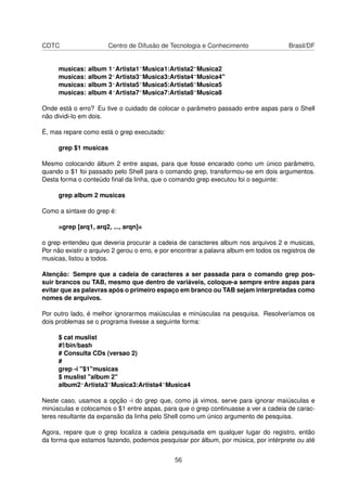 CDTC Centro de Difusão de Tecnologia e Conhecimento Brasil/DF
musicas: album 1^Artista1~Musica1:Artista2~Musica2
musicas: album 2^Artista3~Musica3:Artista4~Musica4"
musicas: album 3^Artista5~Musica5:Artista6~Musica5
musicas: album 4^Artista7~Musica7:Artista8~Musica8
Onde está o erro? Eu tive o cuidado de colocar o parâmetro passado entre aspas para o Shell
não dividi-lo em dois.
É, mas repare como está o grep executado:
grep $1 musicas
Mesmo colocando álbum 2 entre aspas, para que fosse encarado como um único parâmetro,
quando o $1 foi passado pelo Shell para o comando grep, transformou-se em dois argumentos.
Desta forma o conteúdo ﬁnal da linha, que o comando grep executou foi o seguinte:
grep album 2 musicas
Como a sintaxe do grep é:
=grep [arq1, arq2, ..., arqn]=
o grep entendeu que deveria procurar a cadeia de caracteres album nos arquivos 2 e musicas,
Por não existir o arquivo 2 gerou o erro, e por encontrar a palavra album em todos os registros de
musicas, listou a todos.
Atenção: Sempre que a cadeia de caracteres a ser passada para o comando grep pos-
suir brancos ou TAB, mesmo que dentro de variáveis, coloque-a sempre entre aspas para
evitar que as palavras após o primeiro espaço em branco ou TAB sejam interpretadas como
nomes de arquivos.
Por outro lado, é melhor ignorarmos maiúsculas e minúsculas na pesquisa. Resolveríamos os
dois problemas se o programa tivesse a seguinte forma:
$ cat muslist
#!/bin/bash
# Consulta CDs (versao 2)
#
grep -i "$1"musicas
$ muslist "album 2"
album2^Artista3~Musica3:Artista4~Musica4
Neste caso, usamos a opção -i do grep que, como já vimos, serve para ignorar maiúsculas e
minúsculas e colocamos o $1 entre aspas, para que o grep continuasse a ver a cadeia de carac-
teres resultante da expansão da linha pelo Shell como um único argumento de pesquisa.
Agora, repare que o grep localiza a cadeia pesquisada em qualquer lugar do registro, então
da forma que estamos fazendo, podemos pesquisar por álbum, por música, por intérprete ou até
56
 