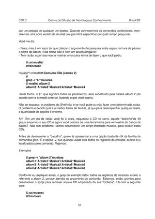 CDTC Centro de Difusão de Tecnologia e Conhecimento Brasil/DF
por um pedaço de qualquer um destes. Quando conhecermos os comandos condicionais, mon-
taremos uma nova versão de muslist que permitirá especiﬁcar por qual campo pesquisar.
Você me diz:
- Poxa, mas é um saco ter que colocar o argumento de pesquisa entre aspas na hora de passar
o nome do álbum. Esta forma não é nem um pouco amigável!
- Tem razão, e por isso vou te mostrar uma outra forma de fazer o que você pediu:
$ cat muslist
#!/bin/bash
hspace*1cmtextbf# Consulta CDs (versao 2)
#
grep -i "$*"musicas
$ muslist album 2
album2^Artista3~Musica3:Artista4~Musica4
Desta forma, o $*, que signiﬁca todos os parâmetros, será substituído pela cadeia album 2 (de
acordo com o exemplo anterior, fazendo o que você queria.
Não se esqueça, o problema do Shell não é se você pode ou não fazer uma determinada coisa.
O problema é decidir qual é a melhor forma de fazê-la, já que para desempenhar qualquer tarefa,
a quantidade de opções é enorme.
Ah! Em um dia de verão você foi à praia, esqueceu o CD no carro, aquele "solzinho"de 40
graus empenou o seu CD e agora você precisa de uma ferramenta para removê-lo do banco de
dados? Não tem problema, vamos desenvolver um script chamado musexc, para excluir estes
CDs.
Antes de desenvolver o "bacalho", quero te apresentar a uma opção bastante útil da família de
comandos grep. É a opção -v, que quando usada lista todos os registros da entrada, exceto o(s)
localizado(s) pelo comando. Vejamos:
Exemplos
$ grep -v "album 2"musicas
album1^Artista1~Musica1:Artista2~Musica2
album3^Artista5~Musica5:Artista6~Musica6
album4^Artista7~Musica7:Artista8~Musica8
Conforme eu expliquei antes, o grep do exemplo listou todos os registros de músicas exceto o
referente a album 2, porque atendia ao argumento do comando. Estamos, então, prontos para
desenvolver o script para remover aquele CD empenado da sua "CDteca". Ele tem a seguinte
cara:
$ cat musexc
#!/bin/bash
57
 