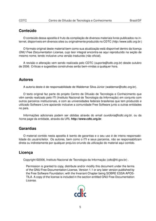 CDTC Centro de Difusão de Tecnologia e Conhecimento Brasil/DF
Conteúdo
O conteúdo dessa apostila é fruto da compilação de diversos materiais livres publicados na in-
ternet, disponíveis em diversos sites ou originalmente produzido no CDTC (http://www.cdtc.org.br.)
O formato original deste material bem como sua atualização está disponível dentro da licença
GNU Free Documentation License, cujo teor integral encontra-se aqui reproduzido na seção de
mesmo nome, tendo inclusive uma versão traduzida (não oﬁcial).
A revisão e alteração vem sendo realizada pelo CDTC (suporte@cdtc.org.br) desde outubro
de 2006. Críticas e sugestões construtivas serão bem-vindas a qualquer hora.
Autores
A autoria deste é de responsabilidade de Waldemar Silva Júnior (waldemar@cdtc.org.br).
O texto original faz parte do projeto Centro de Difusão de Tecnologia e Conhecimento que
vêm sendo realizado pelo ITI (Instituto Nacional de Tecnologia da Informação) em conjunto com
outros parceiros institucionais, e com as universidades federais brasileiras que tem produzido e
utilizado Software Livre apoiando inclusive a comunidade Free Software junto a outras entidades
no país.
Informações adicionais podem ser obtidas através do email ouvidoria@cdtc.org.br, ou da
home page da entidade, através da URL http://www.cdtc.org.br.
Garantias
O material contido nesta apostila é isento de garantias e o seu uso é de inteira responsabi-
lidade do usuário/leitor. Os autores, bem como o ITI e seus parceiros, não se responsabilizam
direta ou indiretamente por qualquer prejuízo oriundo da utilização do material aqui contido.
Licença
Copyright ©2006, Instituto Nacional de Tecnologia da Informação (cdtc@iti.gov.br) .
Permission is granted to copy, distribute and/or modify this document under the terms
of the GNU Free Documentation License, Version 1.1 or any later version published by
the Free Software Foundation; with the Invariant Chapter being SOBRE ESSA APOS-
TILA. A copy of the license is included in the section entitled GNU Free Documentation
License.
5
 