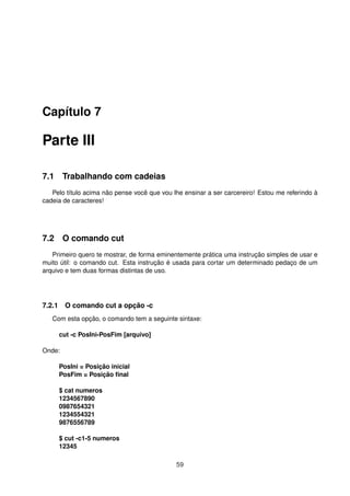Capítulo 7
Parte III
7.1 Trabalhando com cadeias
Pelo título acima não pense você que vou lhe ensinar a ser carcereiro! Estou me referindo à
cadeia de caracteres!
7.2 O comando cut
Primeiro quero te mostrar, de forma eminentemente prática uma instrução simples de usar e
muito útil: o comando cut. Esta instrução é usada para cortar um determinado pedaço de um
arquivo e tem duas formas distintas de uso.
7.2.1 O comando cut a opção -c
Com esta opção, o comando tem a seguinte sintaxe:
cut -c PosIni-PosFim [arquivo]
Onde:
PosIni = Posição inicial
PosFim = Posição ﬁnal
$ cat numeros
1234567890
0987654321
1234554321
9876556789
$ cut -c1-5 numeros
12345
59
 
