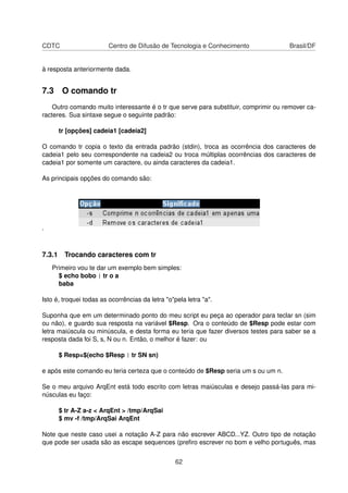 CDTC Centro de Difusão de Tecnologia e Conhecimento Brasil/DF
à resposta anteriormente dada.
7.3 O comando tr
Outro comando muito interessante é o tr que serve para substituir, comprimir ou remover ca-
racteres. Sua sintaxe segue o seguinte padrão:
tr [opções] cadeia1 [cadeia2]
O comando tr copia o texto da entrada padrão (stdin), troca as ocorrência dos caracteres de
cadeia1 pelo seu correspondente na cadeia2 ou troca múltiplas ocorrências dos caracteres de
cadeia1 por somente um caractere, ou ainda caracteres da cadeia1.
As principais opções do comando são:
.
7.3.1 Trocando caracteres com tr
Primeiro vou te dar um exemplo bem simples:
$ echo bobo | tr o a
baba
Isto é, troquei todas as ocorrências da letra "o"pela letra "a".
Suponha que em um determinado ponto do meu script eu peça ao operador para teclar sn (sim
ou não), e guardo sua resposta na variável $Resp. Ora o conteúdo de $Resp pode estar com
letra maiúscula ou minúscula, e desta forma eu teria que fazer diversos testes para saber se a
resposta dada foi S, s, N ou n. Então, o melhor é fazer: ou
$ Resp=$(echo $Resp | tr SN sn)
e após este comando eu teria certeza que o conteúdo de $Resp seria um s ou um n.
Se o meu arquivo ArqEnt está todo escrito com letras maiúsculas e desejo passá-las para mi-
núsculas eu faço:
$ tr A-Z a-z < ArqEnt > /tmp/ArqSai
$ mv -f /tmp/ArqSai ArqEnt
Note que neste caso usei a notação A-Z para não escrever ABCD...YZ. Outro tipo de notação
que pode ser usada são as escape sequences (preﬁro escrever no bom e velho português, mas
62
 