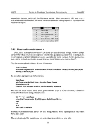 CDTC Centro de Difusão de Tecnologia e Conhecimento Brasil/DF
nesse caso como eu traduziria? Seqüências de escape? Meio sem sentido, né? Mas vá lá...)
que também são reconhecidas por outros comandos e também na linguagem C, e cujo signiﬁcado
você verá a seguir:
.
7.3.2 Removendo caracteres com tr
Então, deixa eu te contar um "causo": um aluno que estava danado comigo, resolveu compli-
car a minha vida e em um exercício prático valendo nota que passei para ser feito no computador,
me entregou o script com todos os comandos separados por ponto-e-vírgula (lembra que eu disse
que o ponto-e-vírgula servia para separar diversos comandos em uma mesma linha?).
Vou dar um exemplo simpliﬁcado de uma "tripa"assim:
$ cat confuso
echo leia Programação Shell Linux do Julio Cezar Neves > livro;cat livro;pwd;ls;rm
-f livro 2>/dev/null;cd ~
Eu executava o programa e ele funcionava:
$ confuso
leia Programação Shell Linux do Julio Cezar Neves
/home/jneves/LM
confuso livro musexc musicas musinc muslist numeros
Mas nota de prova é coisa séria, então, para entender o que o aluno havia feito, o chamei e
em sua frente executei o seguinte comando:
$ tr ";" "n" < confuso
echo leia Programação Shell Linux do Julio Cezar Neves
pwd
cd ~
ls -l
rm -f lixo 2>/dev/null
Ele ﬁcou muito desapontado, porque em 2 ou 3 segundos eu desﬁz a gozação que ele perdera
horas para fazer.
Mas preste atenção! Se eu estivesse em uma máquina com Unix, eu teria feito:
63
 