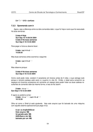 CDTC Centro de Difusão de Tecnologia e Conhecimento Brasil/DF
$ tr ";" "012« confuso
7.3.3 Xpremendo com tr
Agora, veja a diferença entre os dois comandos date: o que ﬁz hoje e outro que foi executado
há duas semanas:
$ date # Hoje
Sun Sep 19 14:59:54 2004
$ date # Há duas semanas
Sun Sep 5 10:12:33 2004
Para pegar a hora eu deveria fazer:
$ date |cut -f 4 -d ' '
14:59:54
Mas duas semanas antes ocorreria o seguinte:
$ date |cut -f 4 -d ' '
5
Mas observe porque:
$ date # Há duas semanas
Sun Sep 5 10:12:33 2004
Como você pode notar, existem 2 caracteres em branco antes do 5 (dia), o que estraga tudo
porque o terceiro pedaço está vazio e o quarto é o dia (5). Então, o ideal seria comprimir os
espaços em brancos sucessivos em somente um espaço para poder tratar as duas cadeias re-
sultantes do comando date da mesma forma, e isso se faz assim:
$ date | tr -s " "
Sun Sep 5 10:12:33 2004
E agora eu poderia cortar:
$ date | tr -s " " | cut -f 4 -d " "
10:12:33
Olha só como o Shell já está ajudando. Veja este arquivo que foi baixado de uma máquina
com aquele sistema operacional que pega vírus:
$ cat -ve ArqDoDOS.txt
Este arquivo^M$
foi gerado pelo^M$
DOS/Rwin e foi^M$
baixado por um^M$
64
 