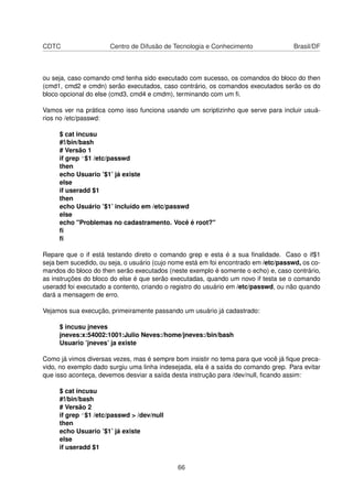 CDTC Centro de Difusão de Tecnologia e Conhecimento Brasil/DF
ou seja, caso comando cmd tenha sido executado com sucesso, os comandos do bloco do then
(cmd1, cmd2 e cmdn) serão executados, caso contrário, os comandos executados serão os do
bloco opcional do else (cmd3, cmd4 e cmdm), terminando com um ﬁ.
Vamos ver na prática como isso funciona usando um scriptizinho que serve para incluir usuá-
rios no /etc/passwd:
$ cat incusu
#!/bin/bash
# Versão 1
if grep ^$1 /etc/passwd
then
echo Usuario ’$1’ já existe
else
if useradd $1
then
echo Usuário ’$1’ incluído em /etc/passwd
else
echo "Problemas no cadastramento. Você é root?"
ﬁ
ﬁ
Repare que o if está testando direto o comando grep e esta é a sua ﬁnalidade. Caso o if$1
seja bem sucedido, ou seja, o usuário (cujo nome está em foi encontrado em /etc/passwd, os co-
mandos do bloco do then serão executados (neste exemplo é somente o echo) e, caso contrário,
as instruções do bloco do else é que serão executadas, quando um novo if testa se o comando
useradd foi executado a contento, criando o registro do usuário em /etc/passwd, ou não quando
dará a mensagem de erro.
Vejamos sua execução, primeiramente passando um usuário já cadastrado:
$ incusu jneves
jneves:x:54002:1001:Julio Neves:/home/jneves:/bin/bash
Usuario ’jneves’ ja existe
Como já vimos diversas vezes, mas é sempre bom insistir no tema para que você já ﬁque preca-
vido, no exemplo dado surgiu uma linha indesejada, ela é a saída do comando grep. Para evitar
que isso aconteça, devemos desviar a saída desta instrução para /dev/null, ﬁcando assim:
$ cat incusu
#!/bin/bash
# Versão 2
if grep ^$1 /etc/passwd > /dev/null
then
echo Usuario ’$1’ já existe
else
if useradd $1
66
 