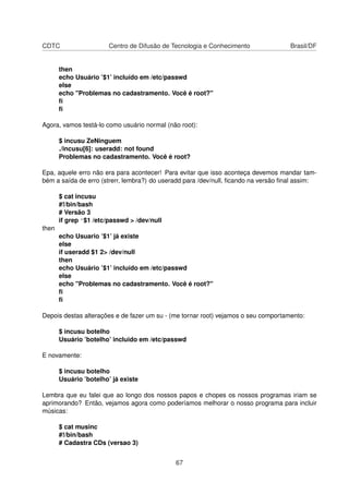 CDTC Centro de Difusão de Tecnologia e Conhecimento Brasil/DF
then
echo Usuário ’$1’ incluído em /etc/passwd
else
echo "Problemas no cadastramento. Você é root?"
ﬁ
ﬁ
Agora, vamos testá-lo como usuário normal (não root):
$ incusu ZeNinguem
./incusu[6]: useradd: not found
Problemas no cadastramento. Você é root?
Epa, aquele erro não era para acontecer! Para evitar que isso aconteça devemos mandar tam-
bém a saída de erro (strerr, lembra?) do useradd para /dev/null, ﬁcando na versão ﬁnal assim:
$ cat incusu
#!/bin/bash
# Versão 3
if grep ^$1 /etc/passwd > /dev/null
then
echo Usuario ’$1’ já existe
else
if useradd $1 2> /dev/null
then
echo Usuário ’$1’ incluído em /etc/passwd
else
echo "Problemas no cadastramento. Você é root?"
ﬁ
ﬁ
Depois destas alterações e de fazer um su - (me tornar root) vejamos o seu comportamento:
$ incusu botelho
Usuário ’botelho’ incluido em /etc/passwd
E novamente:
$ incusu botelho
Usuário ’botelho’ já existe
Lembra que eu falei que ao longo dos nossos papos e chopes os nossos programas iriam se
aprimorando? Então, vejamos agora como poderíamos melhorar o nosso programa para incluir
músicas:
$ cat musinc
#!/bin/bash
# Cadastra CDs (versao 3)
67
 